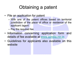 Obtaining a patent
• File an application for patent
– With one of the patent offices based on territorial
jurisdiction of the place of office or residence of the
applicant /agent
– Pay the required fee
• Information concerning application form and
details of fee available at www.ipindia.nic.in
• Guidelines for applicants also available on this
website
 