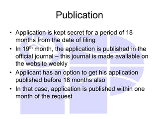Publication
• Application is kept secret for a period of 18
months from the date of filing
• In 19th month, the application is published in the
official journal – this journal is made available on
the website weekly
• Applicant has an option to get his application
published before 18 months also
• In that case, application is published within one
month of the request
 
