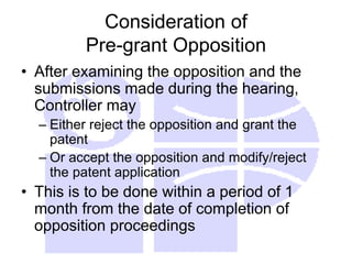 Consideration of
Pre-grant Opposition
• After examining the opposition and the
submissions made during the hearing,
Controller may
– Either reject the opposition and grant the
patent
– Or accept the opposition and modify/reject
the patent application
• This is to be done within a period of 1
month from the date of completion of
opposition proceedings
 