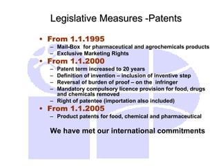 Legislative Measures -Patents
• From 1.1.1995
– Mail-Box for pharmaceutical and agrochemicals products
– Exclusive Marketing Rights
• From 1.1.2000
– Patent term increased to 20 years
– Definition of invention – inclusion of inventive step
– Reversal of burden of proof – on the infringer
– Mandatory compulsory licence provision for food, drugs
and chemicals removed
– Right of patentee (importation also included)
• From 1.1.2005
– Product patents for food, chemical and pharmaceutical
We have met our international commitments
 