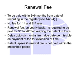 Renewal Fee
• To be paid within 3+6 months from date of
recording in the register [sec 142 (4) ]
• No fee for 1st and 2nd year
• Renewal fee, on yearly basis, is required to be
paid for 3rd to 20th for keeping the patent in force
• Delay upto six months from due date permissible
on payment of fee for extension of time
• Patent lapses if renewal fee is not paid within the
prescribed period
 