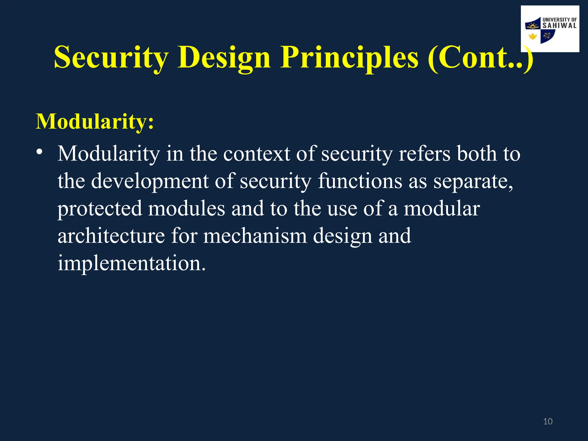 10
Security Design Principles (Cont..)
Modularity:
• Modularity in the context of security refers both to
the development of security functions as separate,
protected modules and to the use of a modular
architecture for mechanism design and
implementation.
 