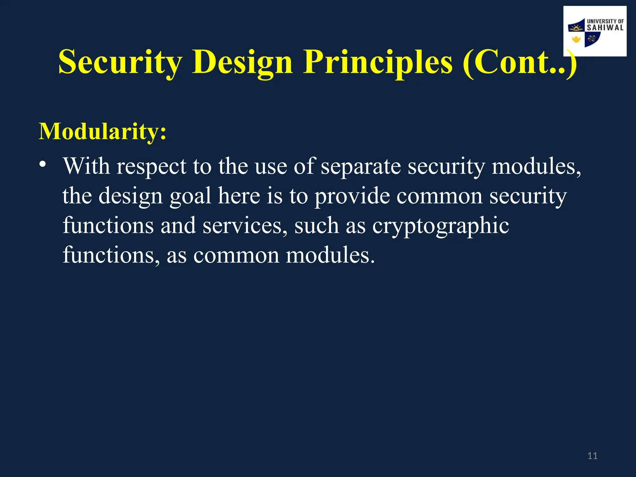 11
Security Design Principles (Cont..)
Modularity:
• With respect to the use of separate security modules,
the design goal here is to provide common security
functions and services, such as cryptographic
functions, as common modules.
 