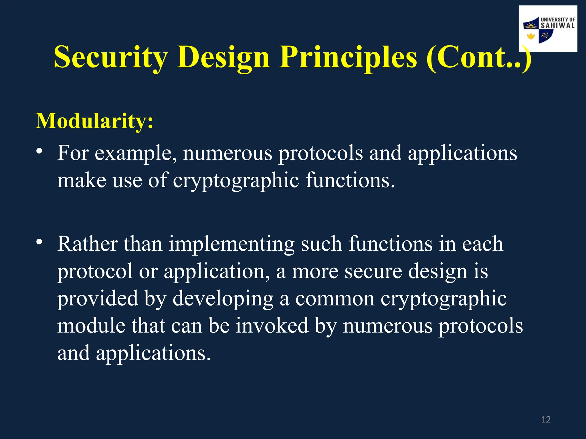 12
Security Design Principles (Cont..)
Modularity:
• For example, numerous protocols and applications
make use of cryptographic functions.
• Rather than implementing such functions in each
protocol or application, a more secure design is
provided by developing a common cryptographic
module that can be invoked by numerous protocols
and applications.
 