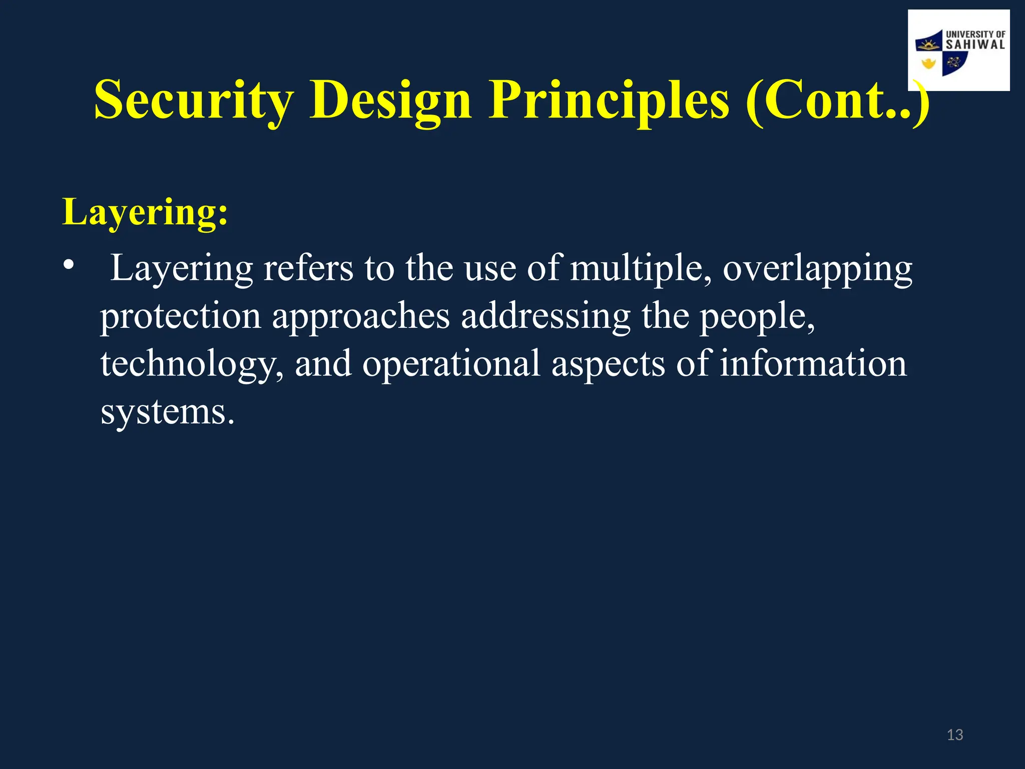 13
Security Design Principles (Cont..)
Layering:
• Layering refers to the use of multiple, overlapping
protection approaches addressing the people,
technology, and operational aspects of information
systems.
 