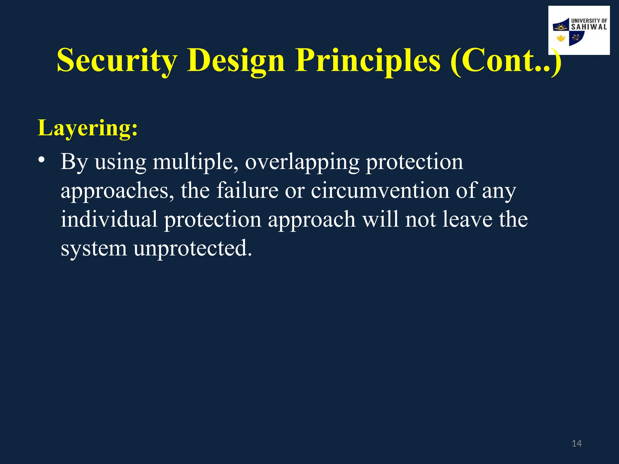 14
Security Design Principles (Cont..)
Layering:
• By using multiple, overlapping protection
approaches, the failure or circumvention of any
individual protection approach will not leave the
system unprotected.
 
