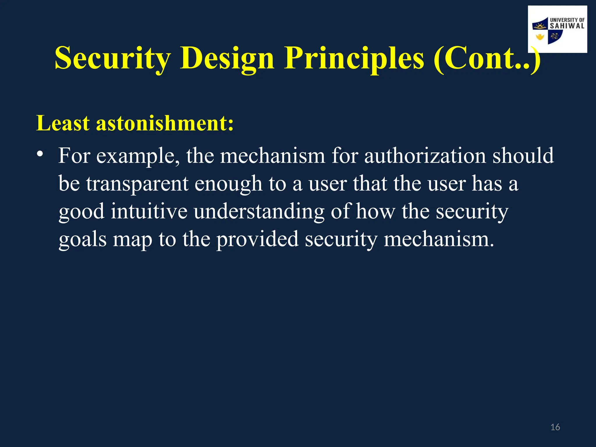 16
Security Design Principles (Cont..)
Least astonishment:
• For example, the mechanism for authorization should
be transparent enough to a user that the user has a
good intuitive understanding of how the security
goals map to the provided security mechanism.
 