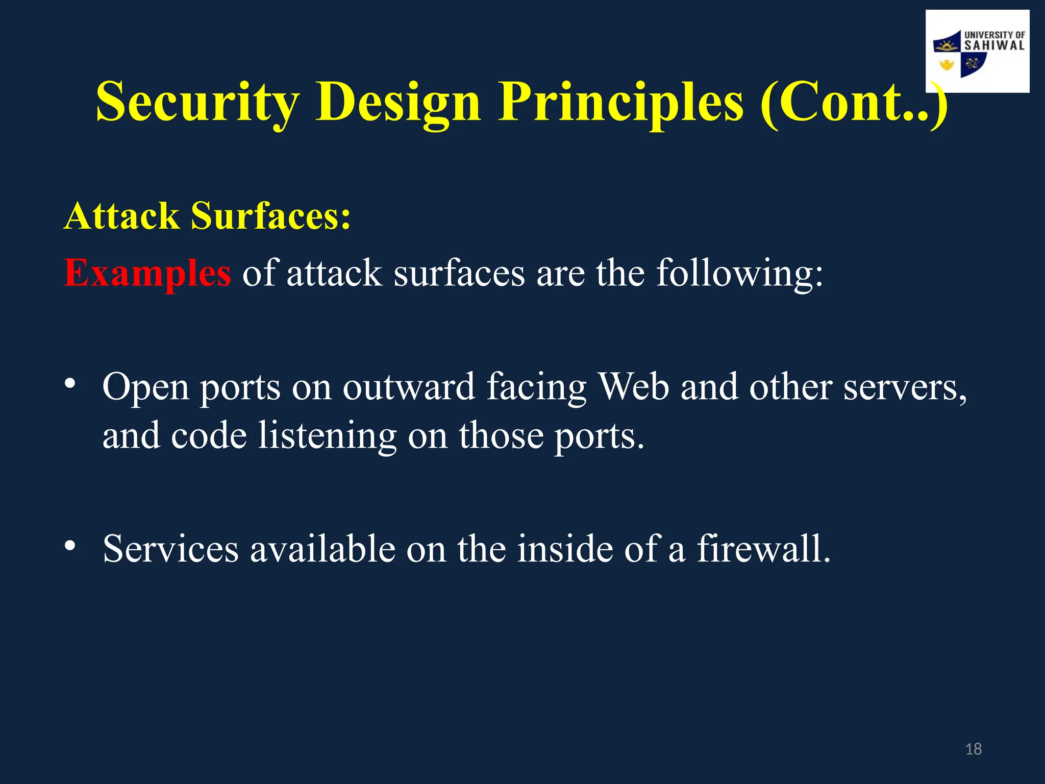 18
Security Design Principles (Cont..)
Attack Surfaces:
Examples of attack surfaces are the following:
• Open ports on outward facing Web and other servers,
and code listening on those ports.
• Services available on the inside of a firewall.
 