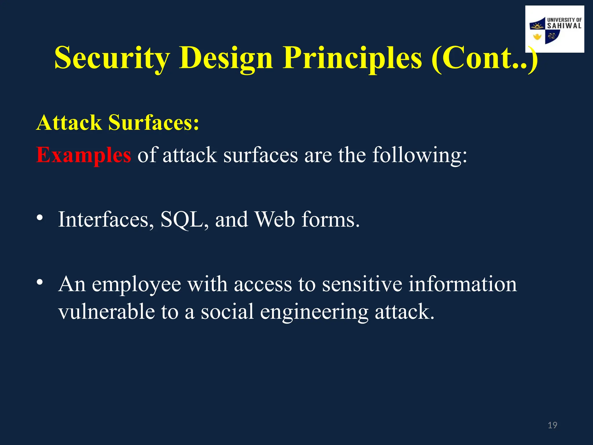 19
Security Design Principles (Cont..)
Attack Surfaces:
Examples of attack surfaces are the following:
• Interfaces, SQL, and Web forms.
• An employee with access to sensitive information
vulnerable to a social engineering attack.
 