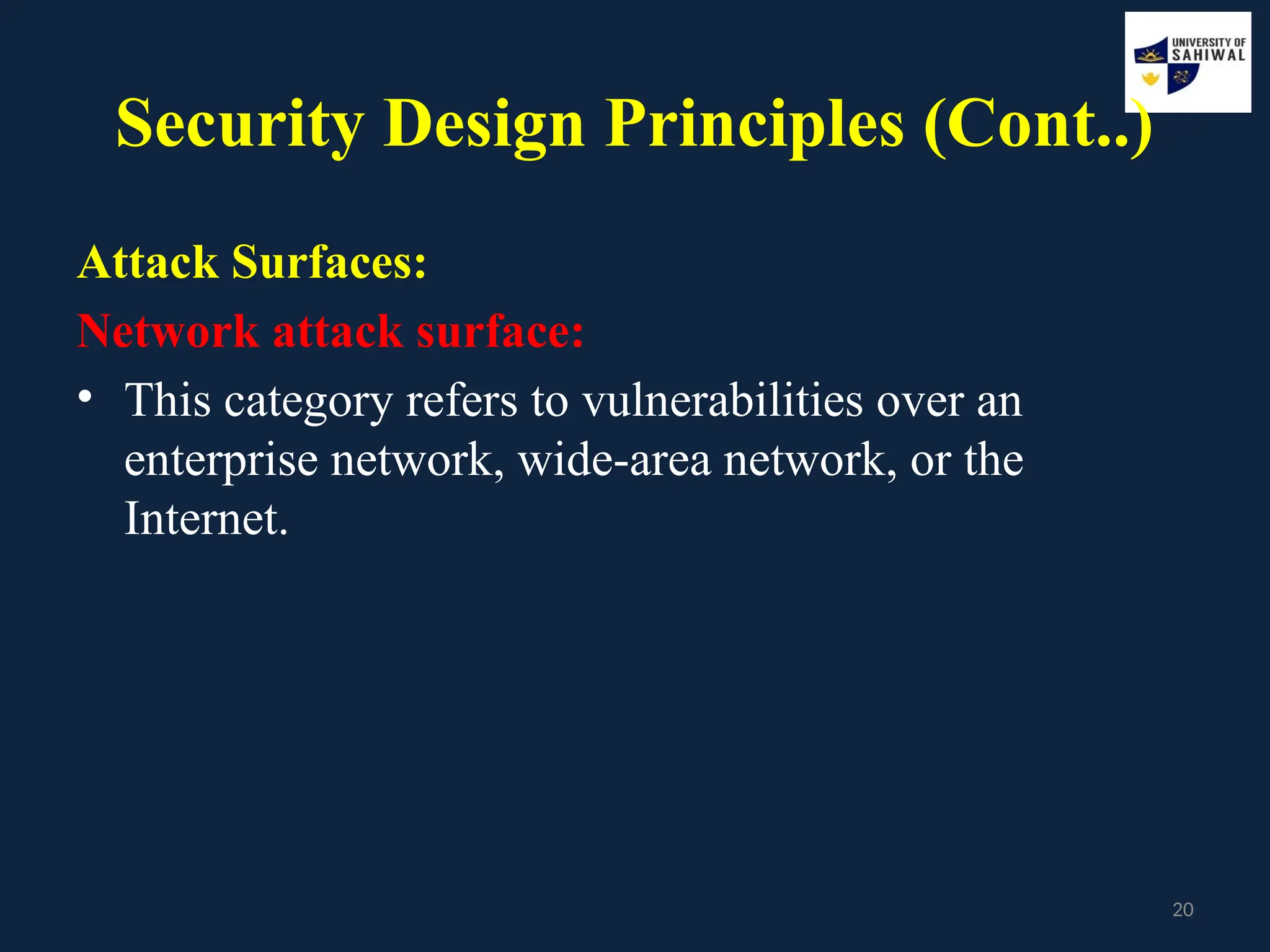20
Security Design Principles (Cont..)
Attack Surfaces:
Network attack surface:
• This category refers to vulnerabilities over an
enterprise network, wide-area network, or the
Internet.
 