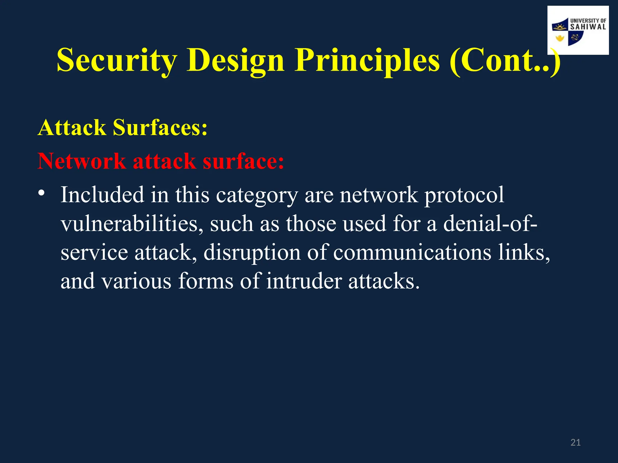 21
Security Design Principles (Cont..)
Attack Surfaces:
Network attack surface:
• Included in this category are network protocol
vulnerabilities, such as those used for a denial-of-
service attack, disruption of communications links,
and various forms of intruder attacks.
 