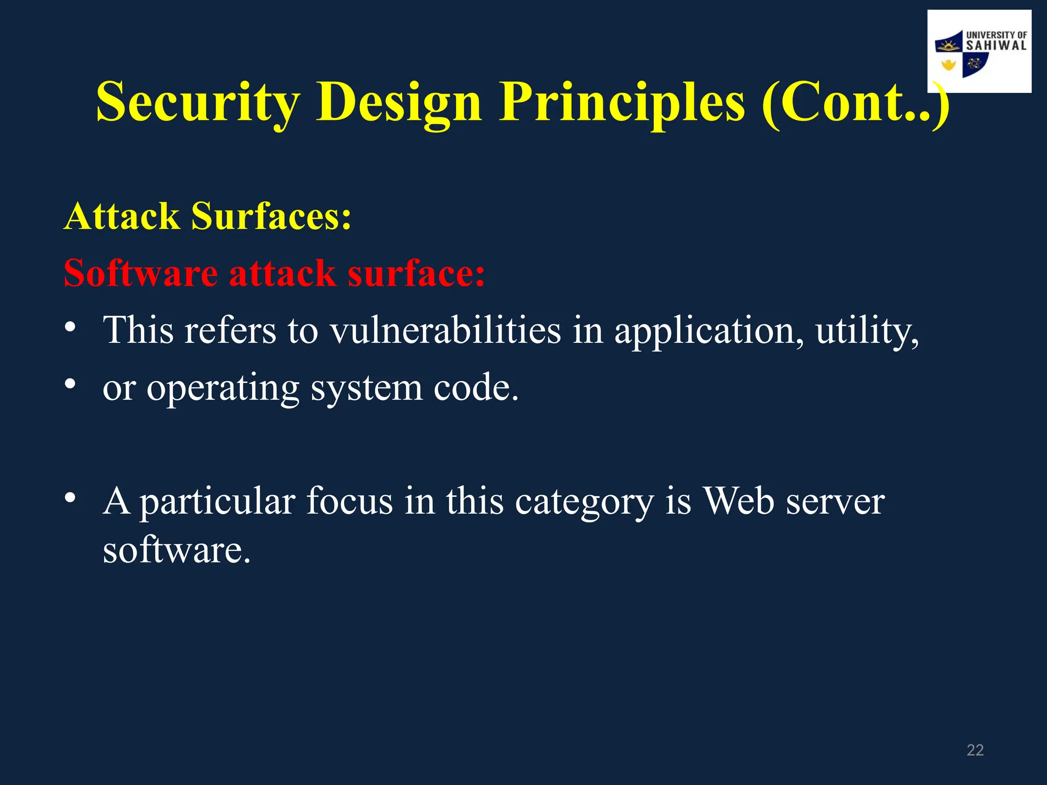 22
Security Design Principles (Cont..)
Attack Surfaces:
Software attack surface:
• This refers to vulnerabilities in application, utility,
• or operating system code.
• A particular focus in this category is Web server
software.
 