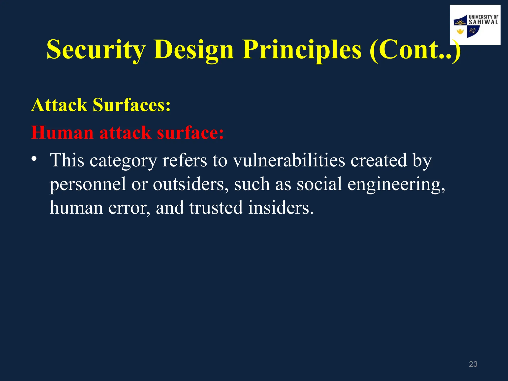23
Security Design Principles (Cont..)
Attack Surfaces:
Human attack surface:
• This category refers to vulnerabilities created by
personnel or outsiders, such as social engineering,
human error, and trusted insiders.
 