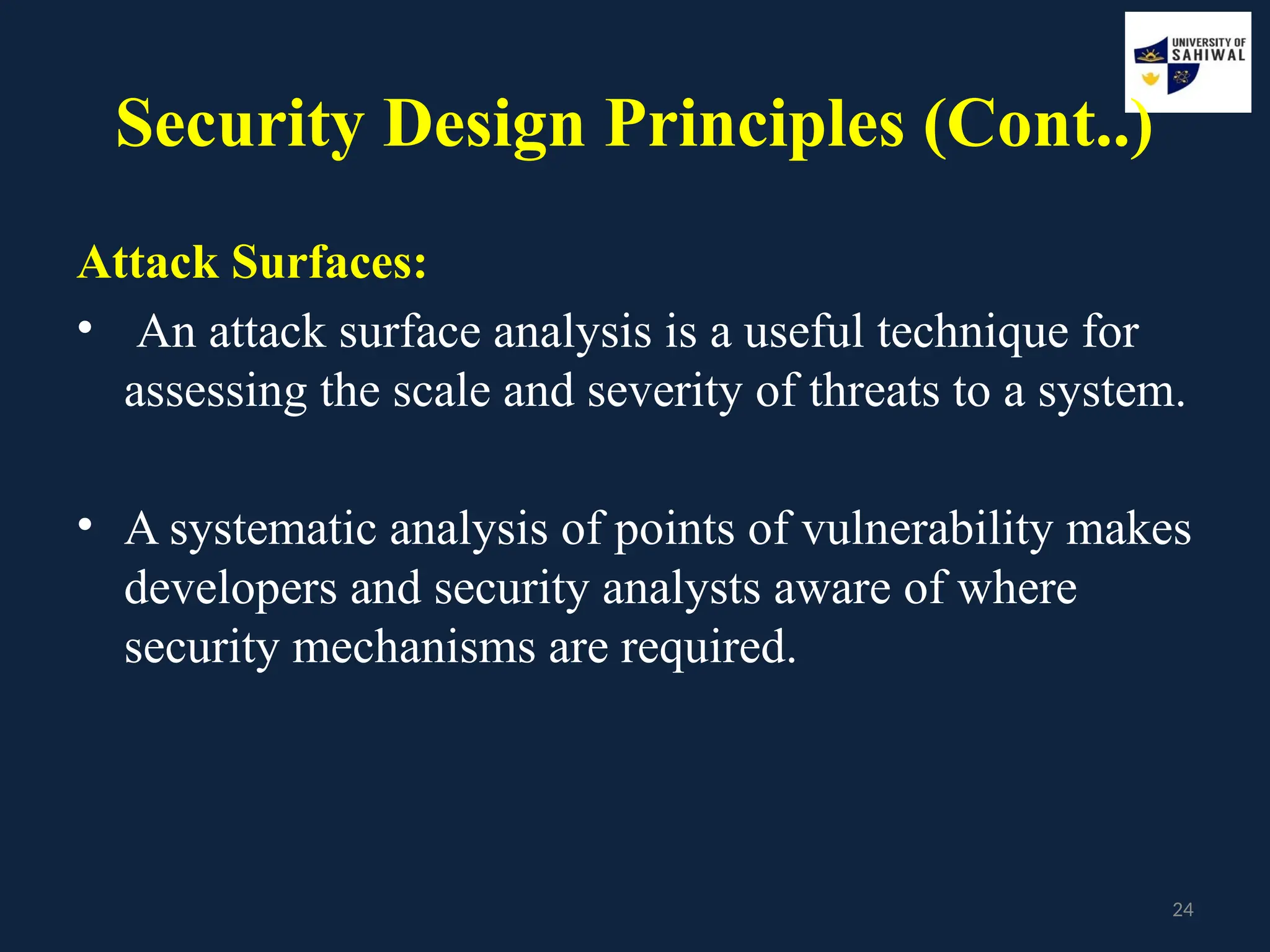 24
Security Design Principles (Cont..)
Attack Surfaces:
• An attack surface analysis is a useful technique for
assessing the scale and severity of threats to a system.
• A systematic analysis of points of vulnerability makes
developers and security analysts aware of where
security mechanisms are required.
 