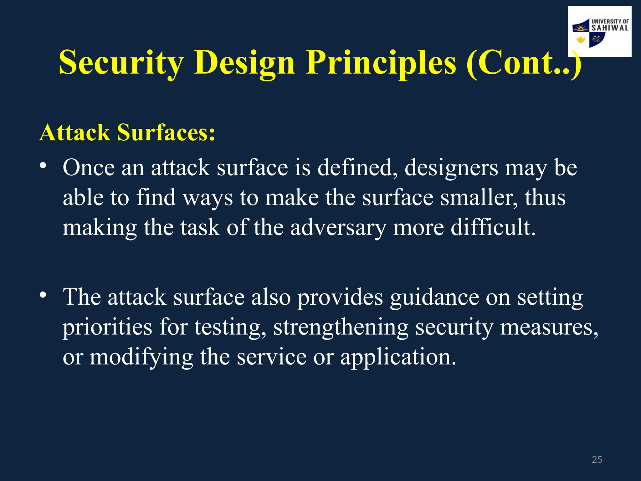 25
Security Design Principles (Cont..)
Attack Surfaces:
• Once an attack surface is defined, designers may be
able to find ways to make the surface smaller, thus
making the task of the adversary more difficult.
• The attack surface also provides guidance on setting
priorities for testing, strengthening security measures,
or modifying the service or application.
 