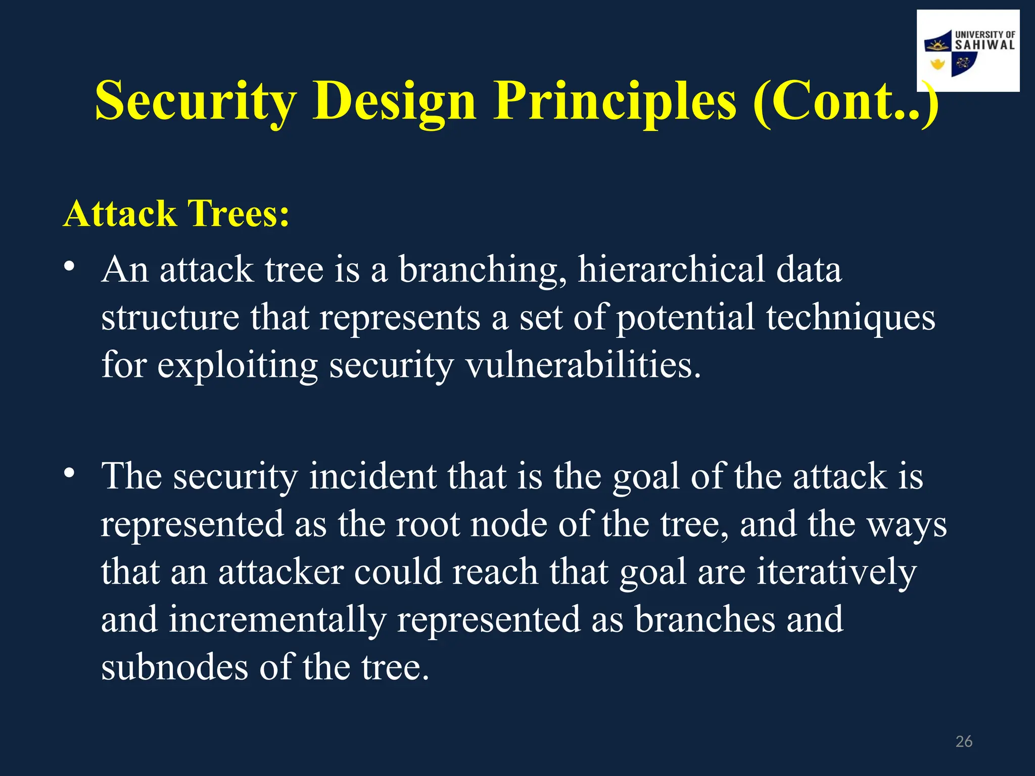 26
Security Design Principles (Cont..)
Attack Trees:
• An attack tree is a branching, hierarchical data
structure that represents a set of potential techniques
for exploiting security vulnerabilities.
• The security incident that is the goal of the attack is
represented as the root node of the tree, and the ways
that an attacker could reach that goal are iteratively
and incrementally represented as branches and
subnodes of the tree.
 