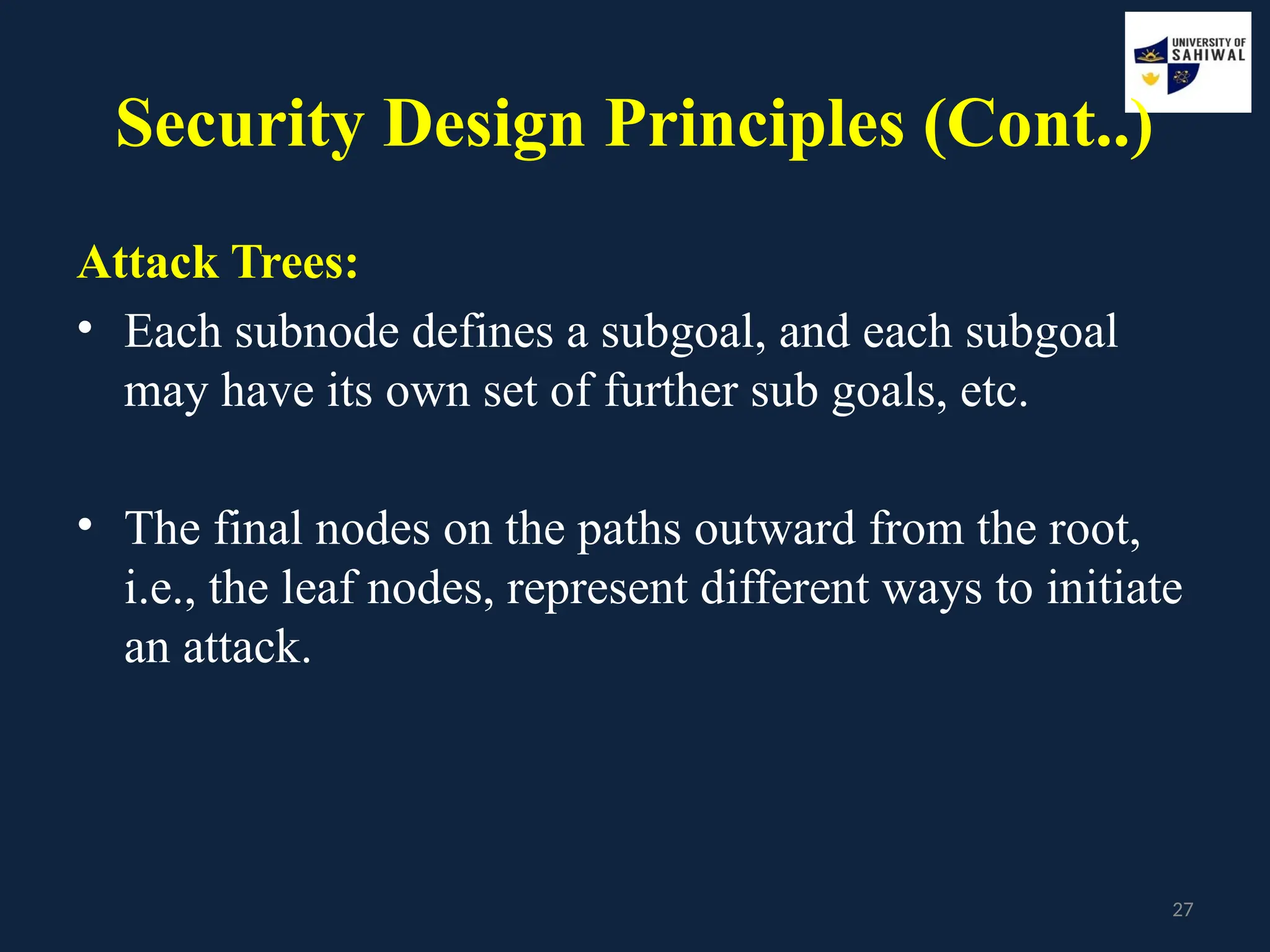27
Security Design Principles (Cont..)
Attack Trees:
• Each subnode defines a subgoal, and each subgoal
may have its own set of further sub goals, etc.
• The final nodes on the paths outward from the root,
i.e., the leaf nodes, represent different ways to initiate
an attack.
 
