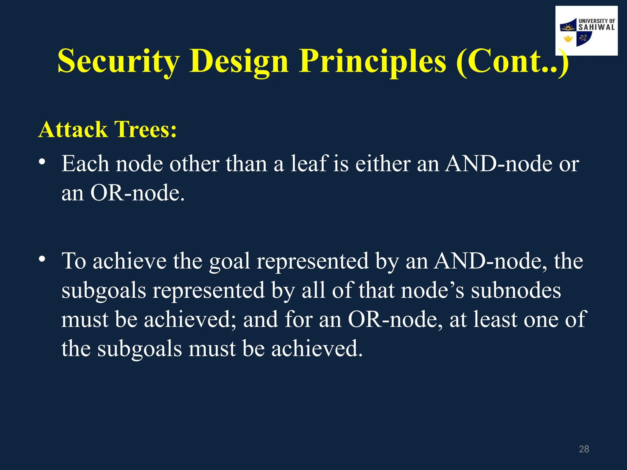 28
Security Design Principles (Cont..)
Attack Trees:
• Each node other than a leaf is either an AND-node or
an OR-node.
• To achieve the goal represented by an AND-node, the
subgoals represented by all of that node’s subnodes
must be achieved; and for an OR-node, at least one of
the subgoals must be achieved.
 