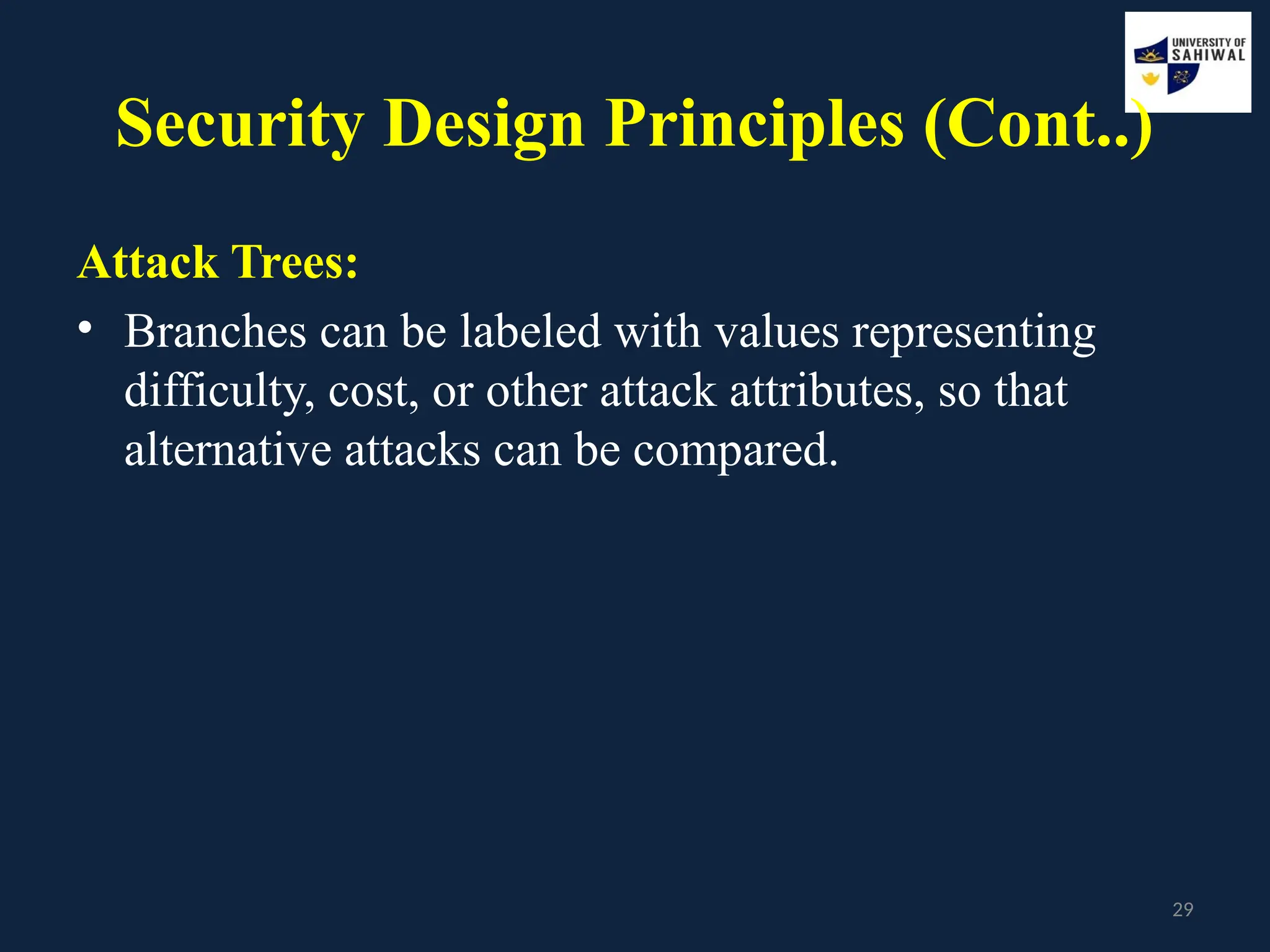 29
Security Design Principles (Cont..)
Attack Trees:
• Branches can be labeled with values representing
difficulty, cost, or other attack attributes, so that
alternative attacks can be compared.
 