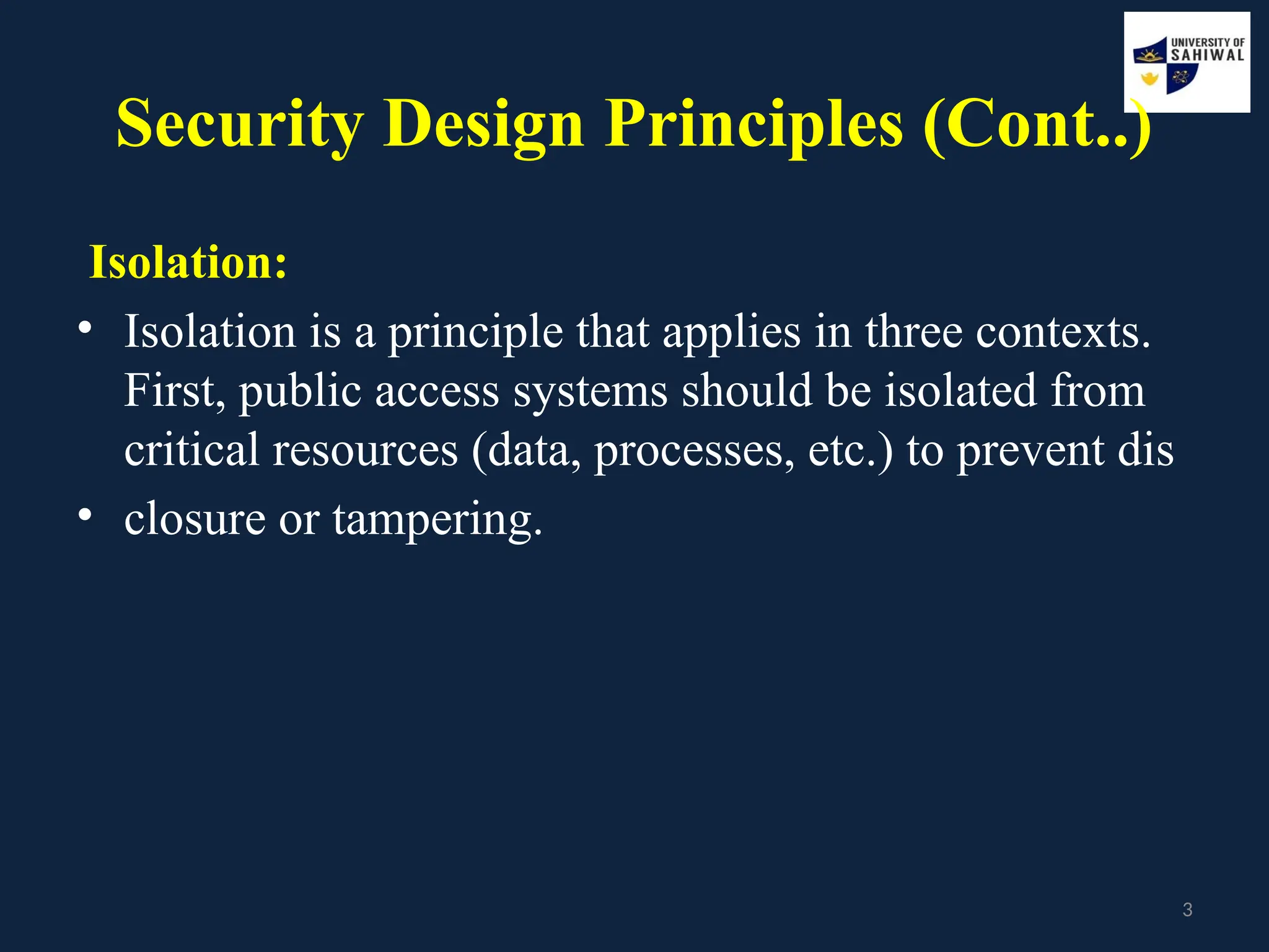 3
Security Design Principles (Cont..)
Isolation:
• Isolation is a principle that applies in three contexts.
First, public access systems should be isolated from
critical resources (data, processes, etc.) to prevent dis
• closure or tampering.
 