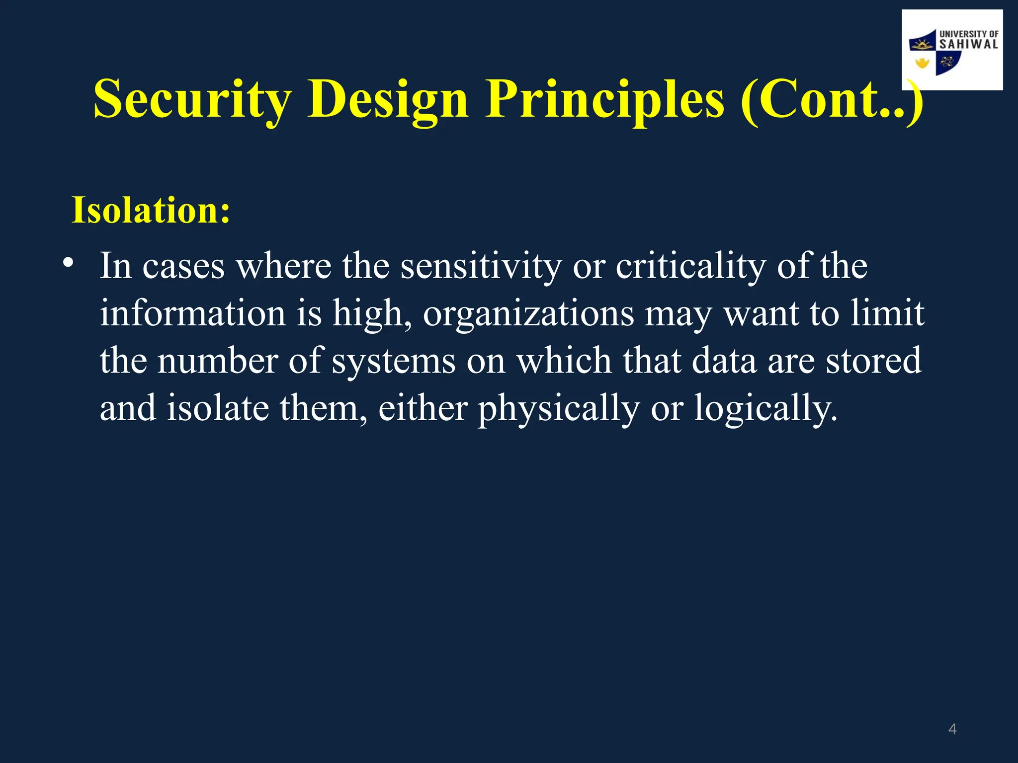 4
Security Design Principles (Cont..)
Isolation:
• In cases where the sensitivity or criticality of the
information is high, organizations may want to limit
the number of systems on which that data are stored
and isolate them, either physically or logically.
 