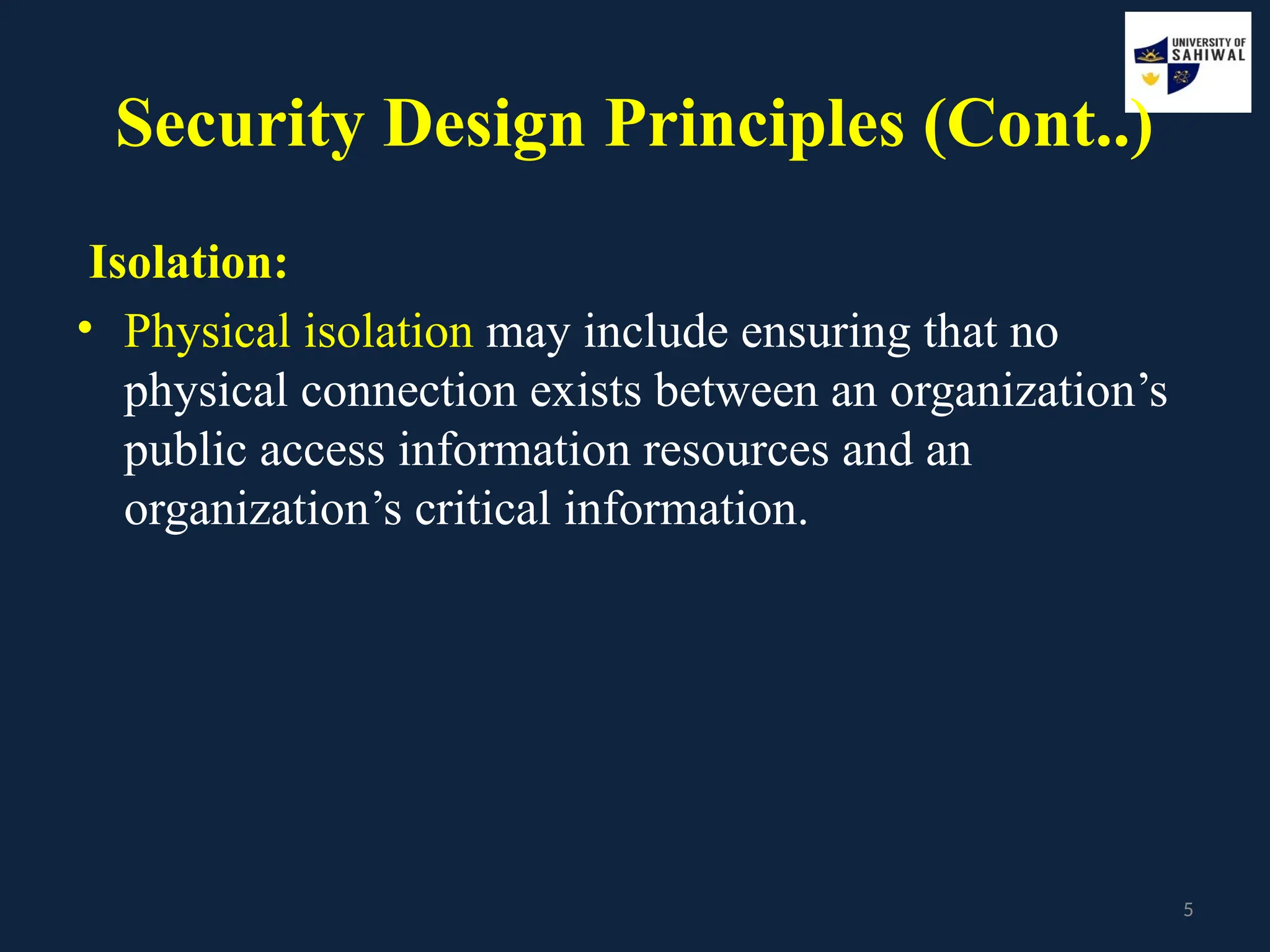 5
Security Design Principles (Cont..)
Isolation:
• Physical isolation may include ensuring that no
physical connection exists between an organization’s
public access information resources and an
organization’s critical information.
 