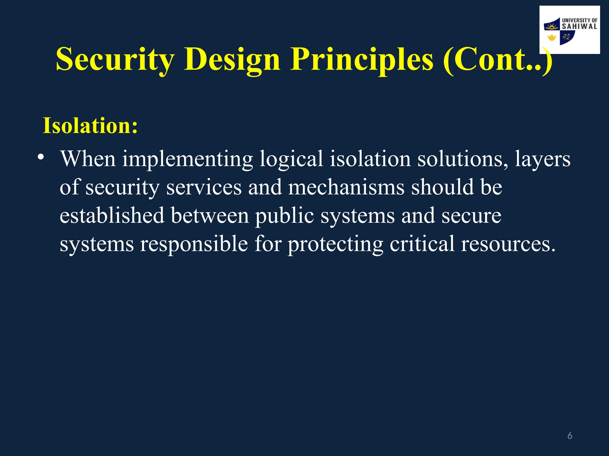 6
Security Design Principles (Cont..)
Isolation:
• When implementing logical isolation solutions, layers
of security services and mechanisms should be
established between public systems and secure
systems responsible for protecting critical resources.
 