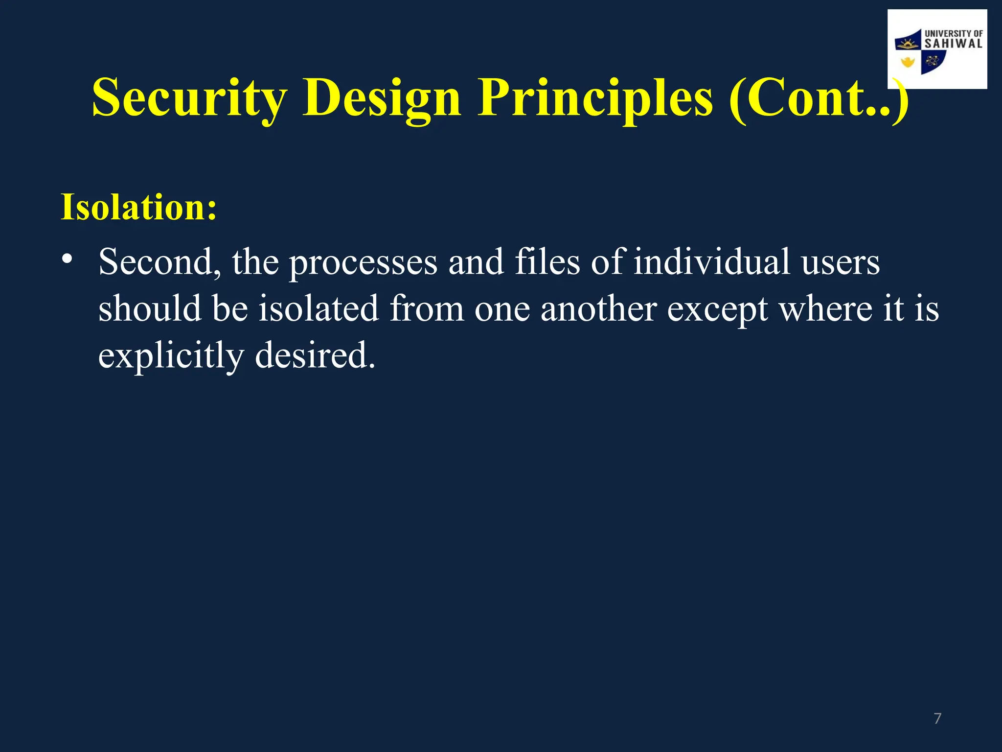 7
Security Design Principles (Cont..)
Isolation:
• Second, the processes and files of individual users
should be isolated from one another except where it is
explicitly desired.
 