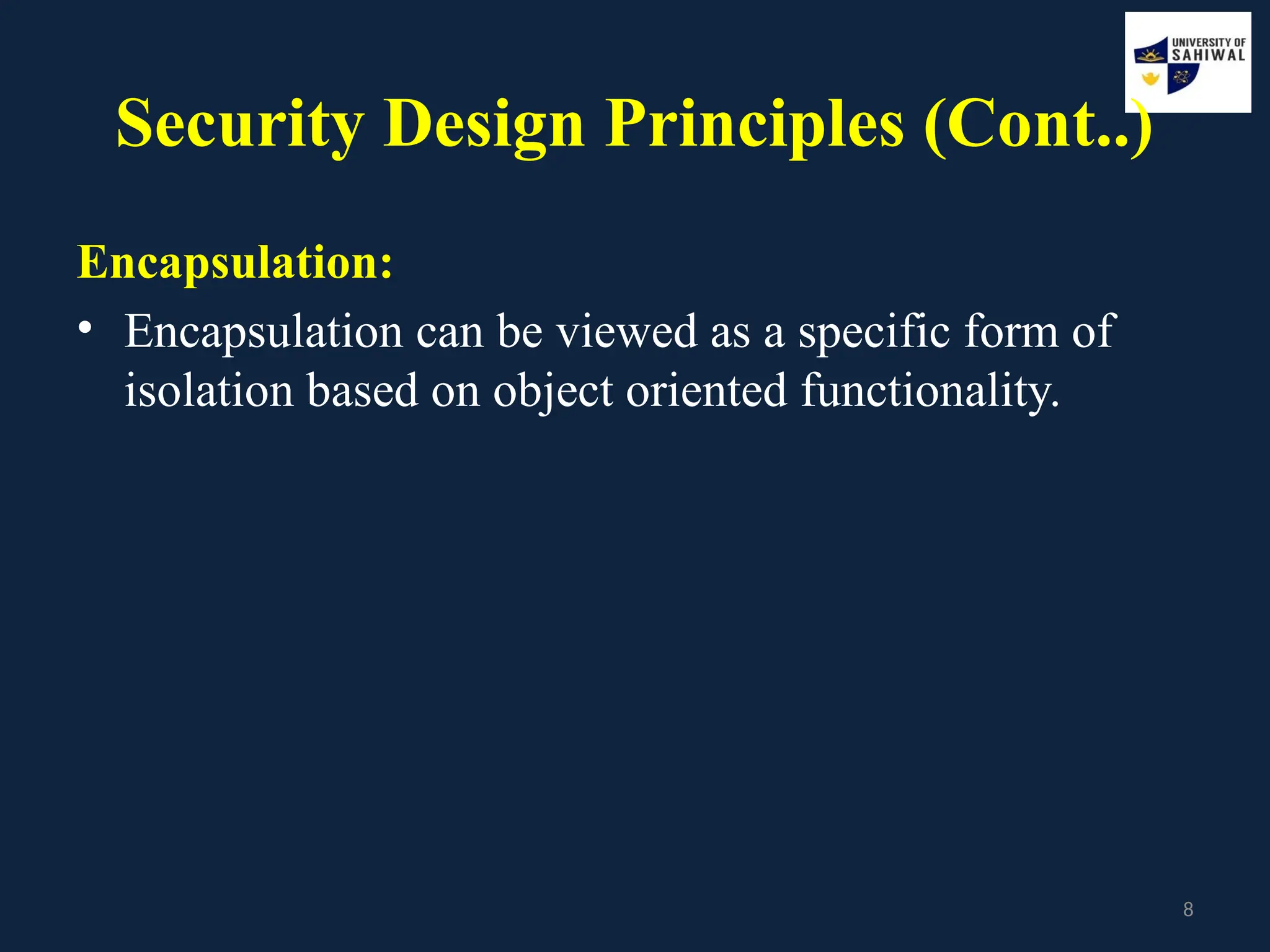 8
Security Design Principles (Cont..)
Encapsulation:
• Encapsulation can be viewed as a specific form of
isolation based on object oriented functionality.
 