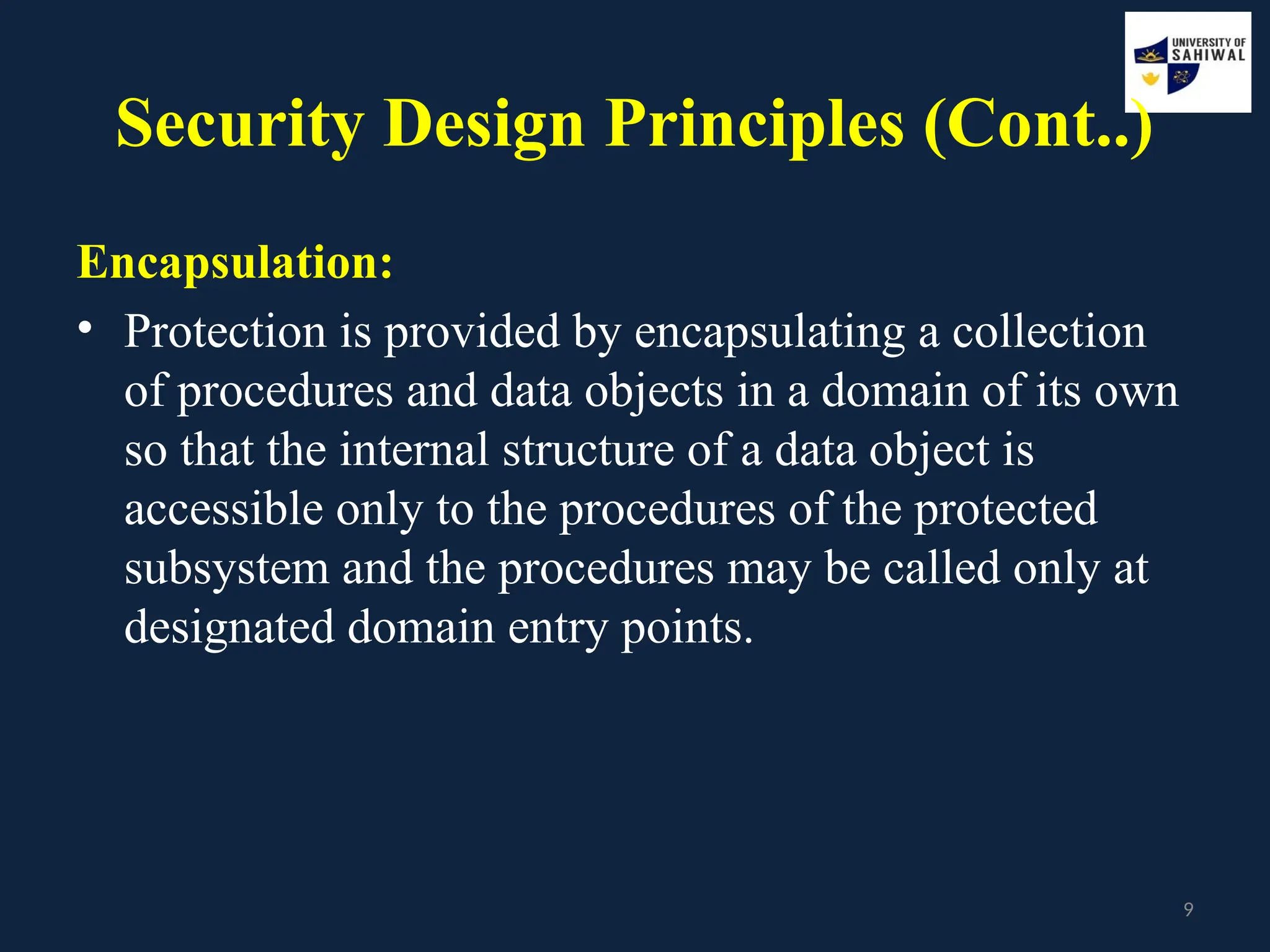 9
Security Design Principles (Cont..)
Encapsulation:
• Protection is provided by encapsulating a collection
of procedures and data objects in a domain of its own
so that the internal structure of a data object is
accessible only to the procedures of the protected
subsystem and the procedures may be called only at
designated domain entry points.
 