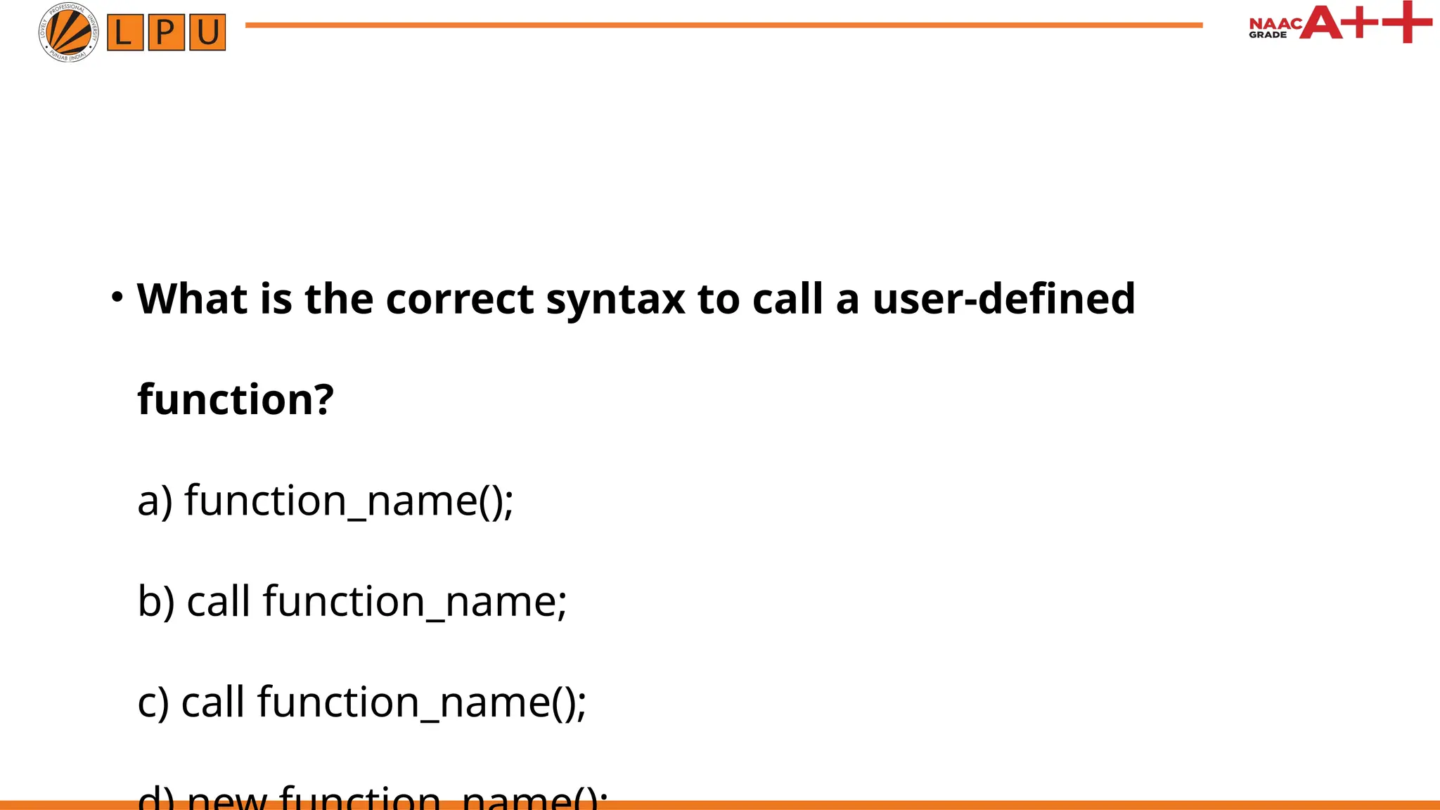 • What is the correct syntax to call a user-defined
function?
a) function_name();
b) call function_name;
c) call function_name();
 