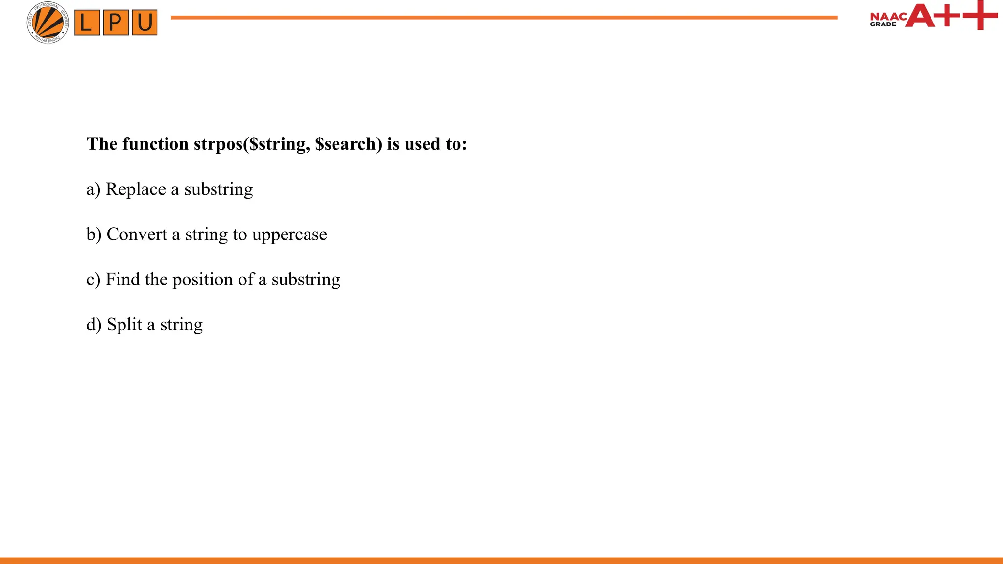 The function strpos($string, $search) is used to:
a) Replace a substring
b) Convert a string to uppercase
c) Find the position of a substring
d) Split a string
 