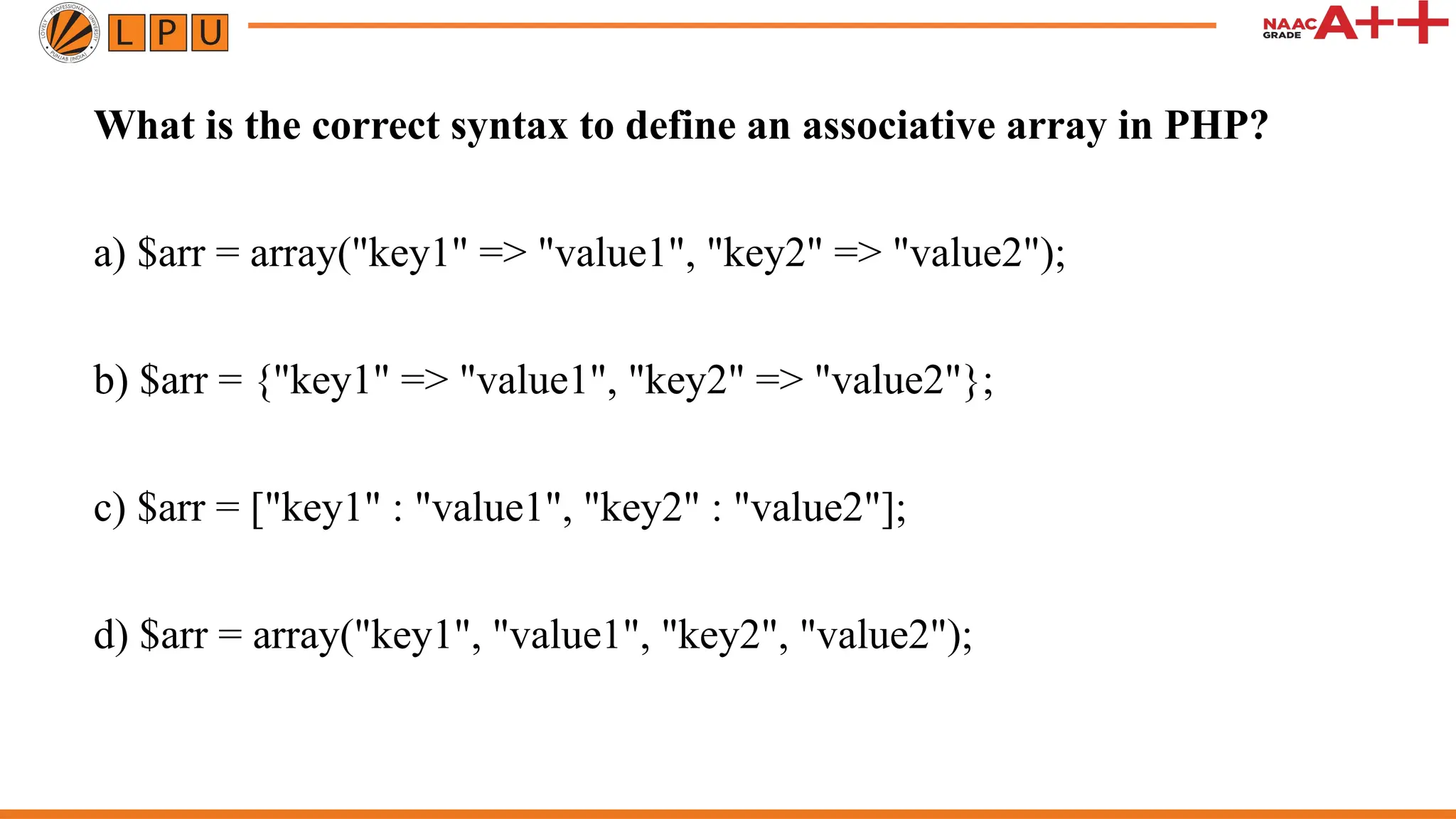 What is the correct syntax to define an associative array in PHP?
a) $arr = array("key1" => "value1", "key2" => "value2");
b) $arr = {"key1" => "value1", "key2" => "value2"};
c) $arr = ["key1" : "value1", "key2" : "value2"];
d) $arr = array("key1", "value1", "key2", "value2");
 