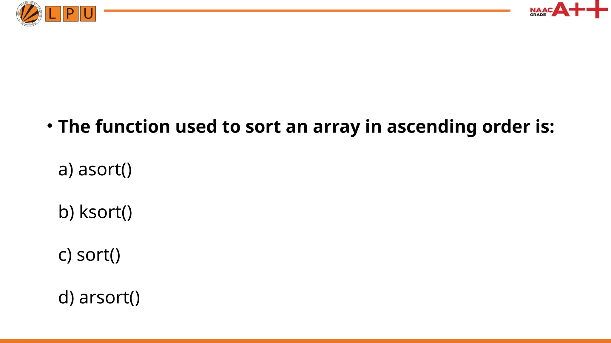• The function used to sort an array in ascending order is:
a) asort()
b) ksort()
c) sort()
d) arsort()
 