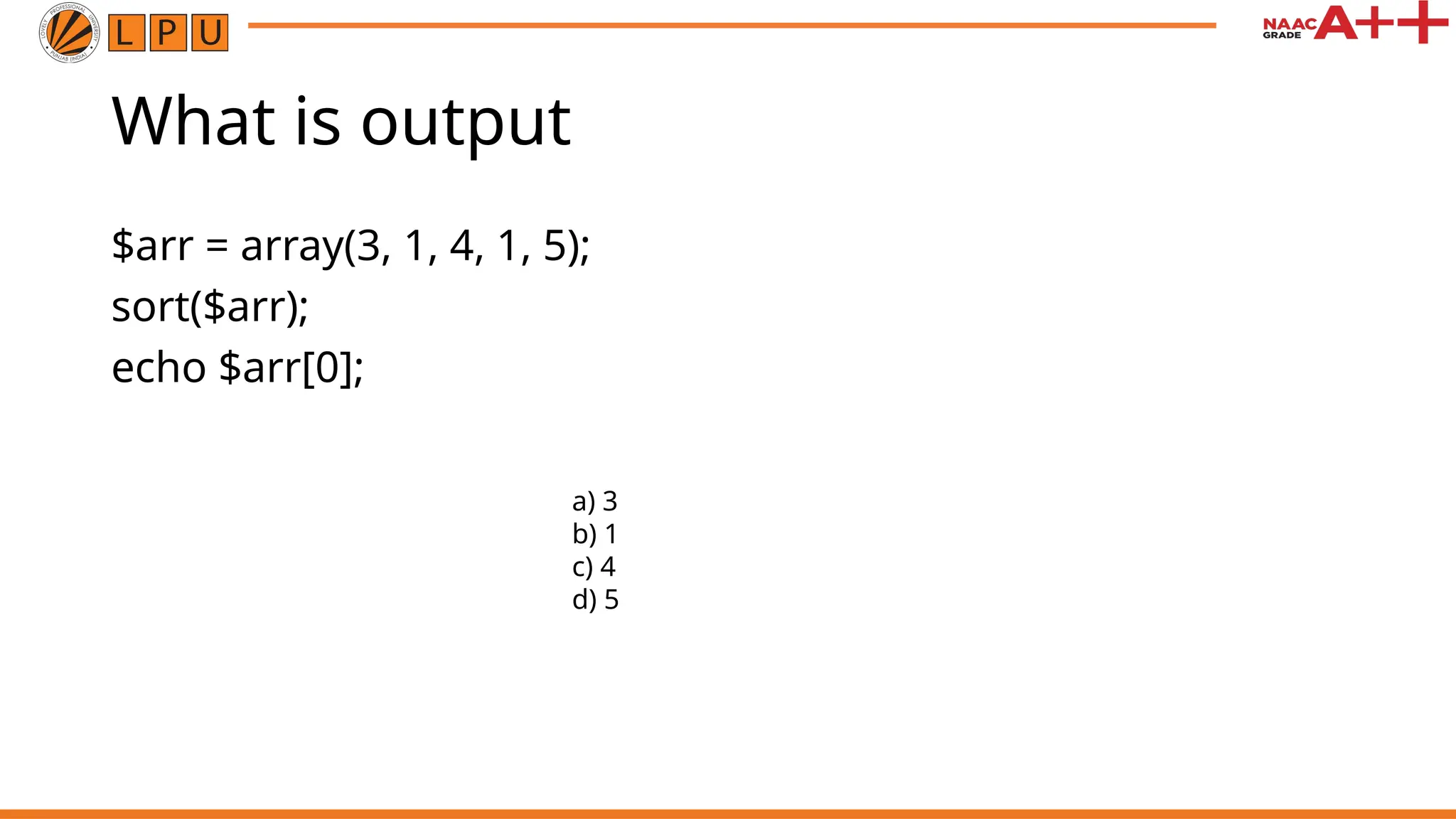 What is output
$arr = array(3, 1, 4, 1, 5);
sort($arr);
echo $arr[0];
a) 3
b) 1
c) 4
d) 5
 