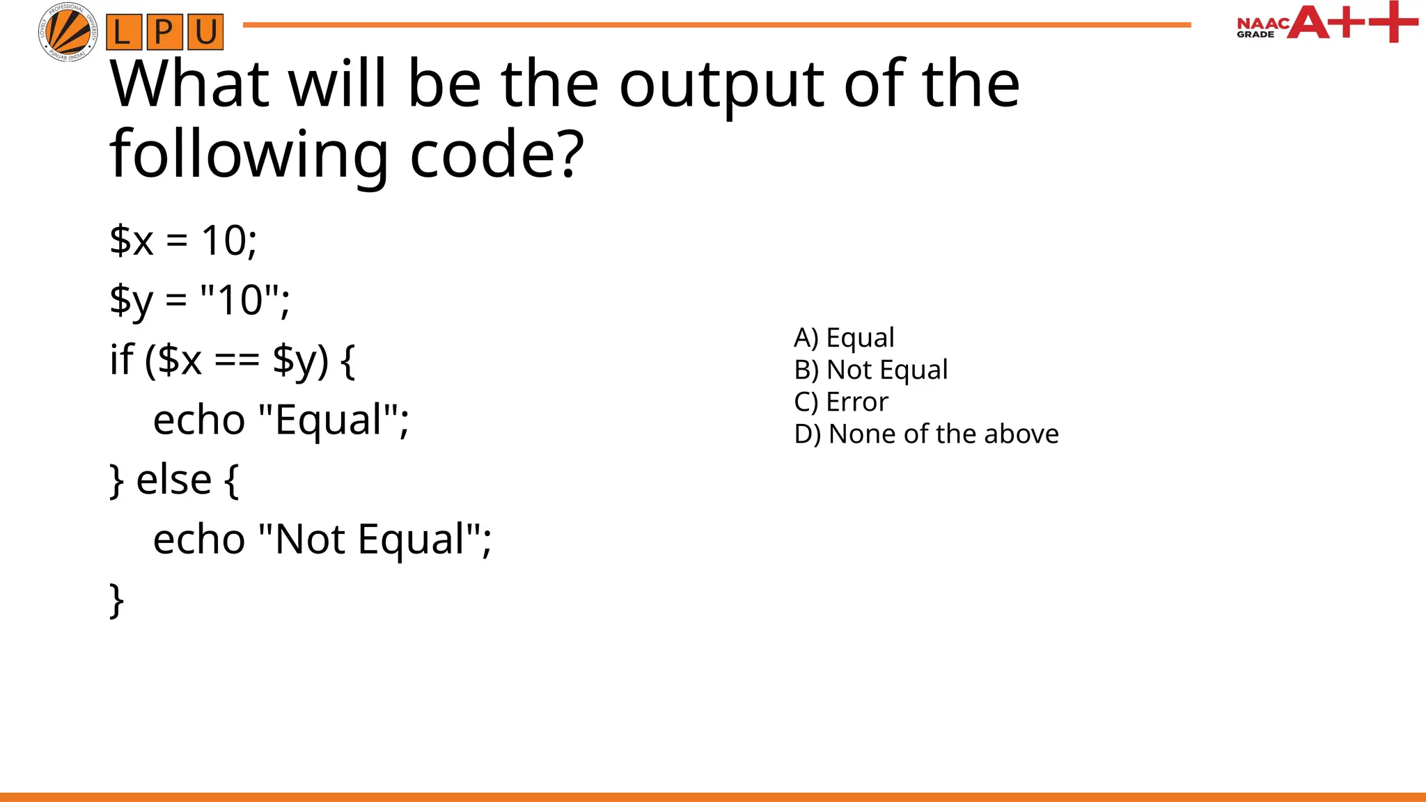 What will be the output of the
following code?
$x = 10;
$y = "10";
if ($x == $y) {
echo "Equal";
} else {
echo "Not Equal";
}
A) Equal
B) Not Equal
C) Error
D) None of the above
 