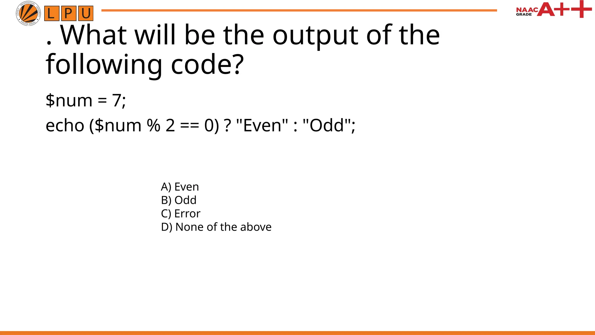 . What will be the output of the
following code?
$num = 7;
echo ($num % 2 == 0) ? "Even" : "Odd";
A) Even
B) Odd
C) Error
D) None of the above
 