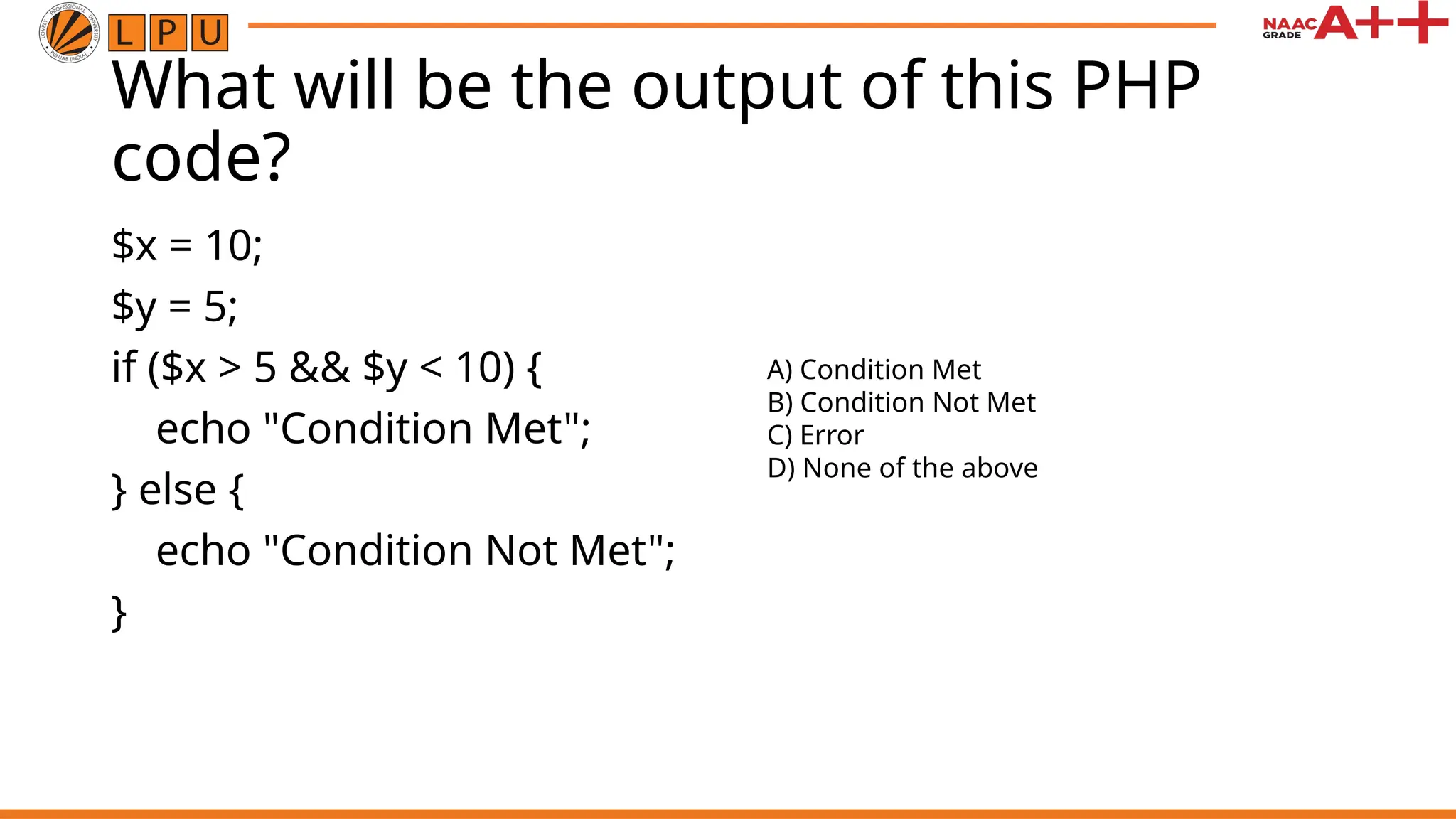What will be the output of this PHP
code?
$x = 10;
$y = 5;
if ($x > 5 && $y < 10) {
echo "Condition Met";
} else {
echo "Condition Not Met";
}
A) Condition Met
B) Condition Not Met
C) Error
D) None of the above
 