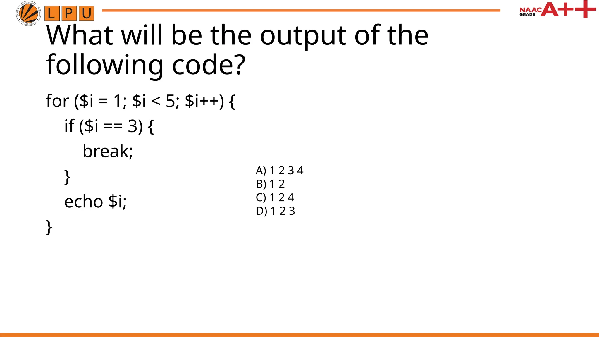 What will be the output of the
following code?
for ($i = 1; $i < 5; $i++) {
if ($i == 3) {
break;
}
echo $i;
}
A) 1 2 3 4
B) 1 2
C) 1 2 4
D) 1 2 3
 
