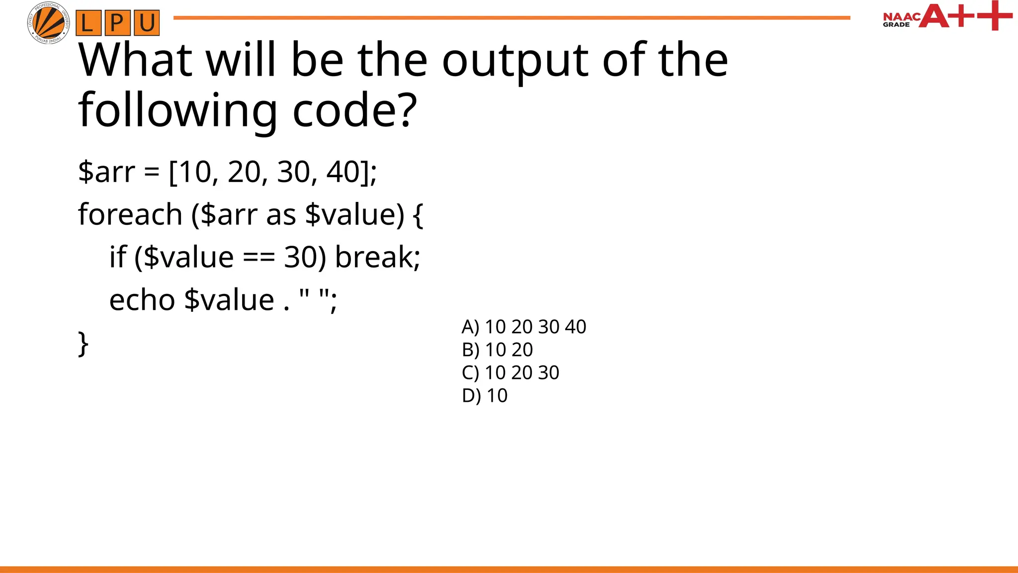 What will be the output of the
following code?
$arr = [10, 20, 30, 40];
foreach ($arr as $value) {
if ($value == 30) break;
echo $value . " ";
}
A) 10 20 30 40
B) 10 20
C) 10 20 30
D) 10
 