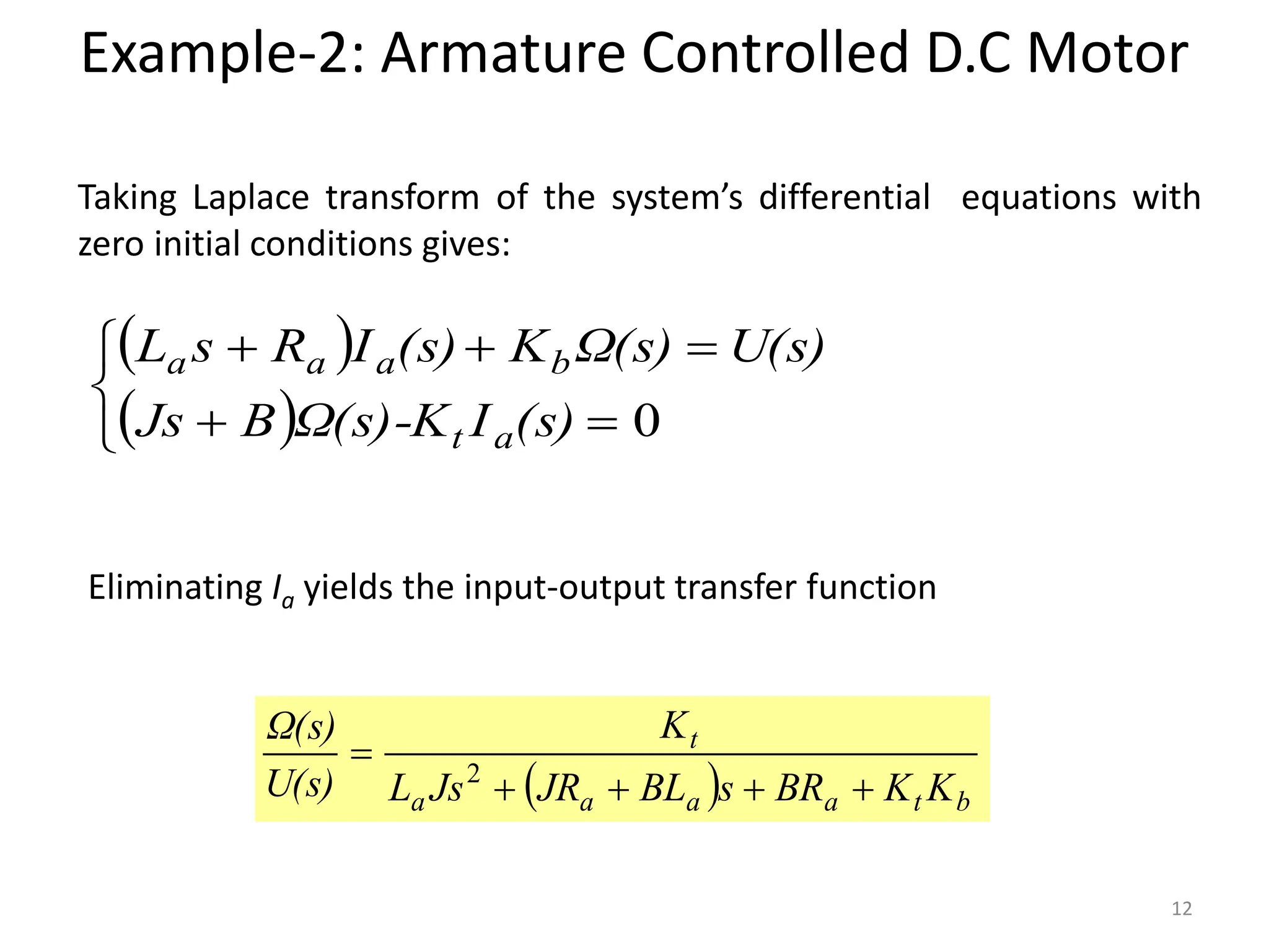 Taking Laplace transform of the system’s differential equations with
zero initial conditions gives:
Eliminating Ia yields the input-output transfer function
  b
t
a
a
a
a
t
K
K
BR
s
BL
JR
Js
L
K
U(s)
Ω(s)




 2
 
 








0
(s)
I
Ω(s)-K
B
Js
U(s)
Ω(s)
K
(s)
I
R
s
L
a
t
b
a
a
a
Example-2: Armature Controlled D.C Motor
12
 