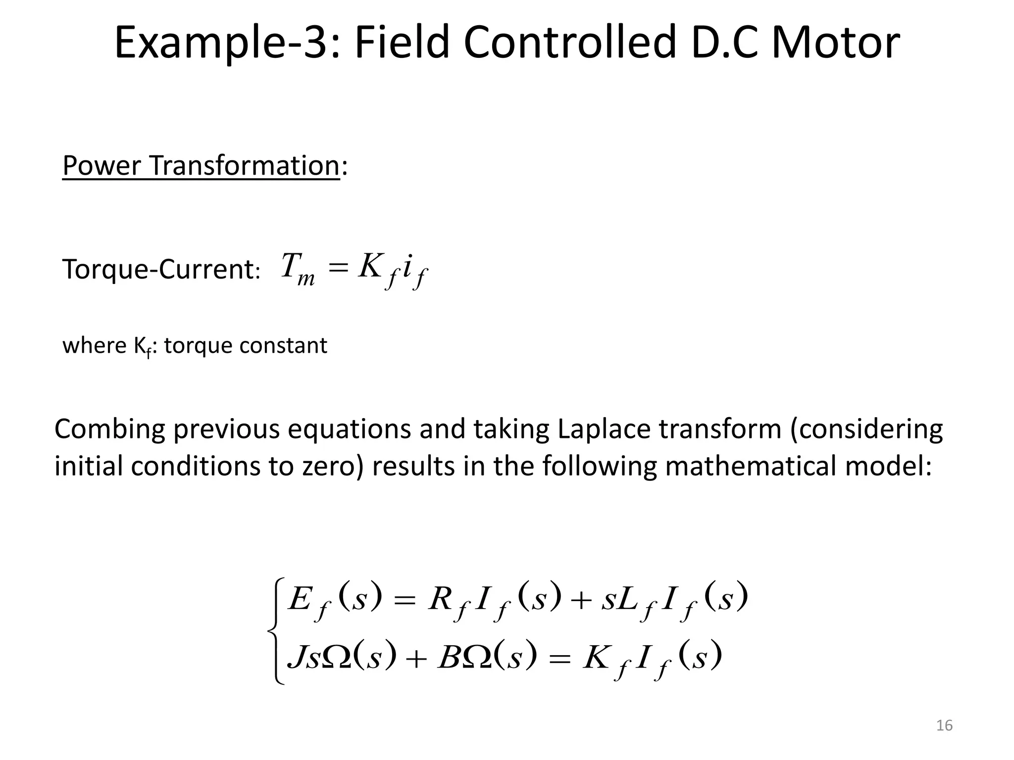 Torque-Current: f
f
m i
K
T 
Combing previous equations and taking Laplace transform (considering
initial conditions to zero) results in the following mathematical model:
Power Transformation:











)
(
)
(
)
(
)
(
)
(
)
(
s
I
K
s
B
s
Js
s
I
sL
s
I
R
s
E
f
f
f
f
f
f
f
where Kf: torque constant
Example-3: Field Controlled D.C Motor
16
 