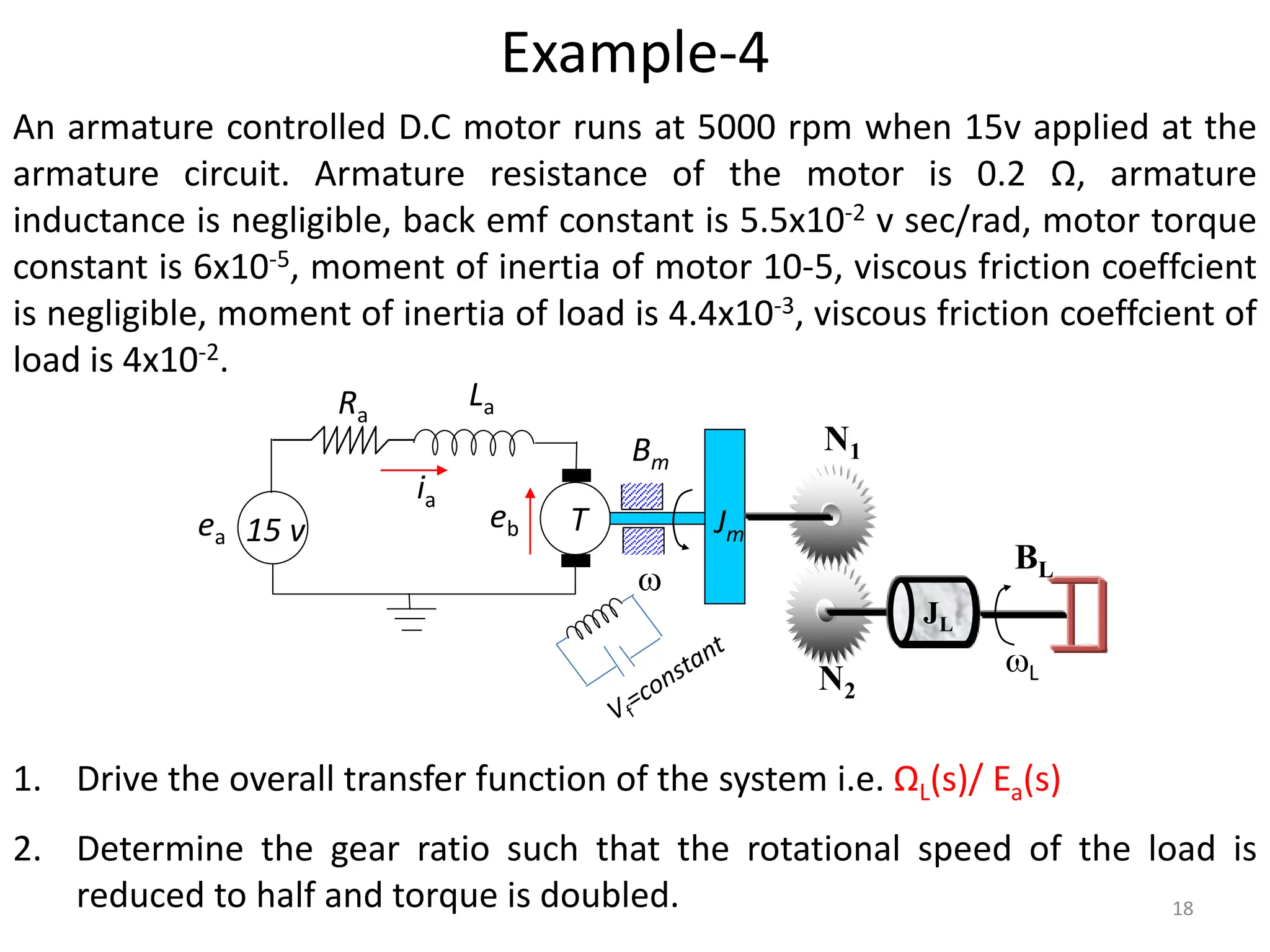 An armature controlled D.C motor runs at 5000 rpm when 15v applied at the
armature circuit. Armature resistance of the motor is 0.2 Ω, armature
inductance is negligible, back emf constant is 5.5x10-2 v sec/rad, motor torque
constant is 6x10-5, moment of inertia of motor 10-5, viscous friction coeffcient
is negligible, moment of inertia of load is 4.4x10-3, viscous friction coeffcient of
load is 4x10-2.
1. Drive the overall transfer function of the system i.e. ΩL(s)/ Ea(s)
2. Determine the gear ratio such that the rotational speed of the load is
reduced to half and torque is doubled.
Example-4
15 v
ia
T
Ra
La
Jm

Bm
eb
JL
N1
N2
BL
L
ea
18
 