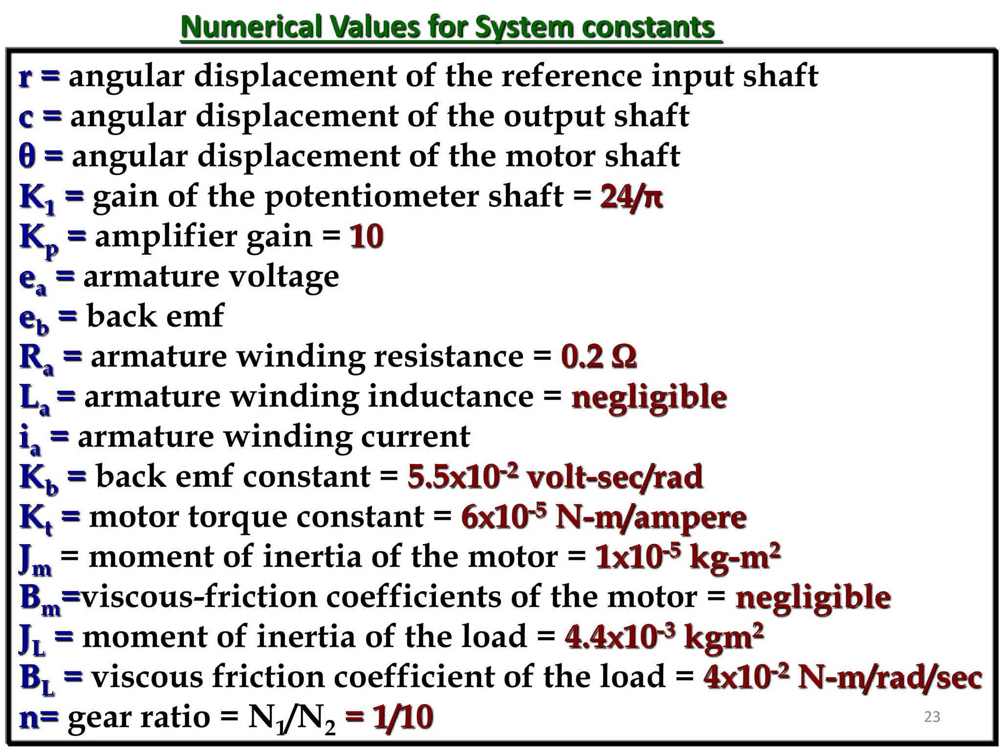Numerical Values for System constants
r = angular displacement of the reference input shaft
c = angular displacement of the output shaft
θ = angular displacement of the motor shaft
K1 = gain of the potentiometer shaft = 24/π
Kp = amplifier gain = 10
ea = armature voltage
eb = back emf
Ra = armature winding resistance = 0.2 Ω
La = armature winding inductance = negligible
ia = armature winding current
Kb = back emf constant = 5.5x10-2 volt-sec/rad
Kt = motor torque constant = 6x10-5 N-m/ampere
Jm = moment of inertia of the motor = 1x10-5 kg-m2
Bm=viscous-friction coefficients of the motor = negligible
JL = moment of inertia of the load = 4.4x10-3 kgm2
BL = viscous friction coefficient of the load = 4x10-2 N-m/rad/sec
n= gear ratio = N1/N2 = 1/10 23
 