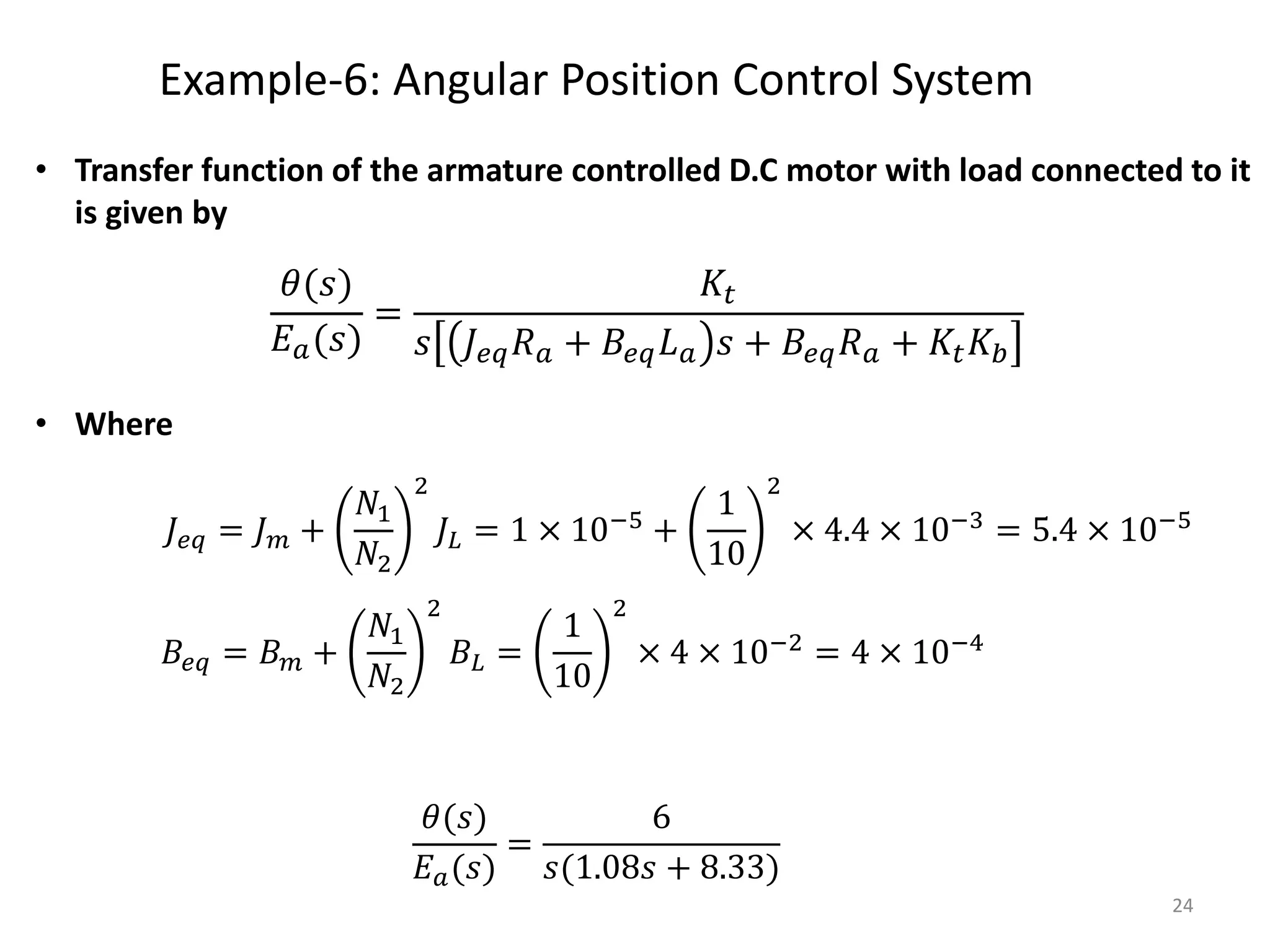Example-6: Angular Position Control System
24
• Transfer function of the armature controlled D.C motor with load connected to it
is given by
• Where
𝐽𝑒𝑞 = 𝐽𝑚 +
𝑁1
𝑁2
2
𝐽𝐿 = 1 × 10−5
+
1
10
2
× 4.4 × 10−3
= 5.4 × 10−5
𝐵𝑒𝑞 = 𝐵𝑚 +
𝑁1
𝑁2
2
𝐵𝐿 =
1
10
2
× 4 × 10−2 = 4 × 10−4
𝜃(𝑠)
𝐸𝑎(𝑠)
=
6
𝑠(1.08𝑠 + 8.33)
𝜃(𝑠)
𝐸𝑎(𝑠)
=
𝐾𝑡
𝑠 𝐽𝑒𝑞𝑅𝑎 + 𝐵𝑒𝑞𝐿𝑎 𝑠 + 𝐵𝑒𝑞𝑅𝑎 + 𝐾𝑡𝐾𝑏
 