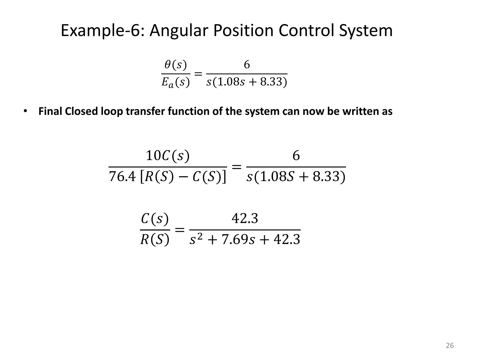 Example-6: Angular Position Control System
26
• Final Closed loop transfer function of the system can now be written as
10𝐶(𝑠)
76.4 𝑅 𝑆 − 𝐶(𝑆)
=
6
𝑠(1.08𝑆 + 8.33)
𝐶(𝑠)
𝑅 𝑆
=
42.3
𝑠2 + 7.69𝑠 + 42.3
𝜃(𝑠)
𝐸𝑎(𝑠)
=
6
𝑠(1.08𝑠 + 8.33)
 