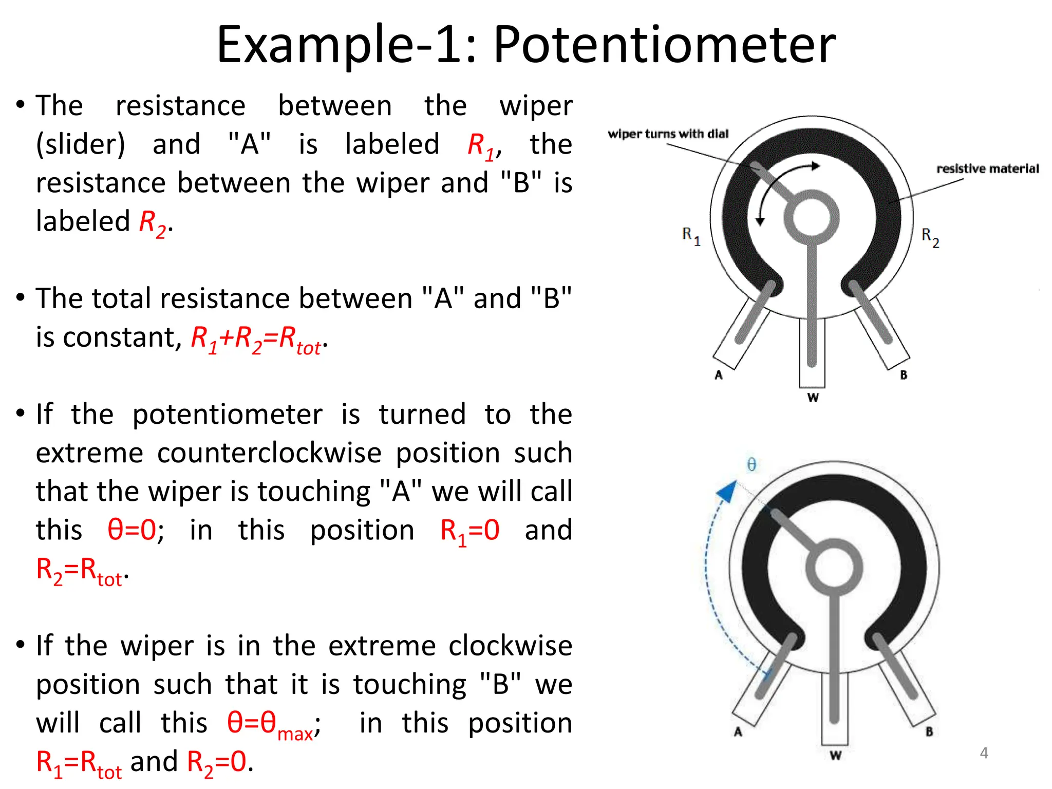 Example-1: Potentiometer
4
• The resistance between the wiper
(slider) and "A" is labeled R1, the
resistance between the wiper and "B" is
labeled R2.
• The total resistance between "A" and "B"
is constant, R1+R2=Rtot.
• If the potentiometer is turned to the
extreme counterclockwise position such
that the wiper is touching "A" we will call
this θ=0; in this position R1=0 and
R2=Rtot.
• If the wiper is in the extreme clockwise
position such that it is touching "B" we
will call this θ=θmax; in this position
R1=Rtot and R2=0.
 