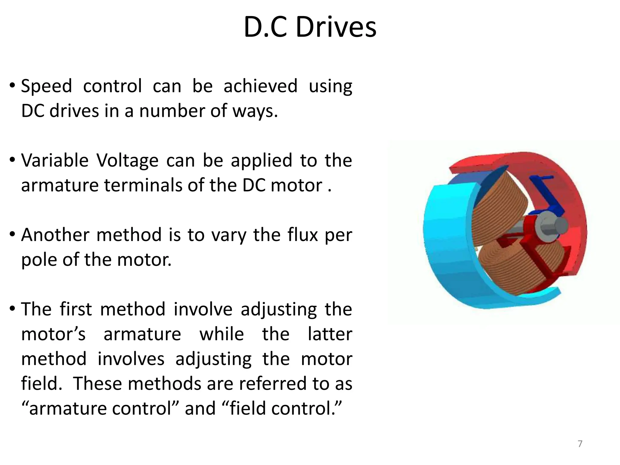 7
D.C Drives
• Speed control can be achieved using
DC drives in a number of ways.
• Variable Voltage can be applied to the
armature terminals of the DC motor .
• Another method is to vary the flux per
pole of the motor.
• The first method involve adjusting the
motor’s armature while the latter
method involves adjusting the motor
field. These methods are referred to as
“armature control” and “field control.”
 