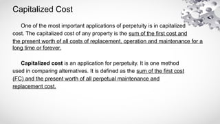 Capitalized Cost
One of the most important applications of perpetuity is in capitalized
cost. The capitalized cost of any property is the sum of the first cost and
the present worth of all costs of replacement, operation and maintenance for a
long time or forever.
Capitalized cost is an application for perpetuity. It is one method
used in comparing alternatives. It is defined as the sum of the first cost
(FC) and the present worth of all perpetual maintenance and
replacement cost.
 
