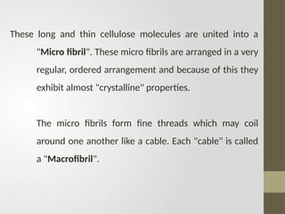 These long and thin cellulose molecules are united into a
"Micro fibril". These micro fibrils are arranged in a very
regular, ordered arrangement and because of this they
exhibit almost "crystalline" properties.
The micro fibrils form fine threads which may coil
around one another like a cable. Each "cable" is called
a "Macrofibril".
 